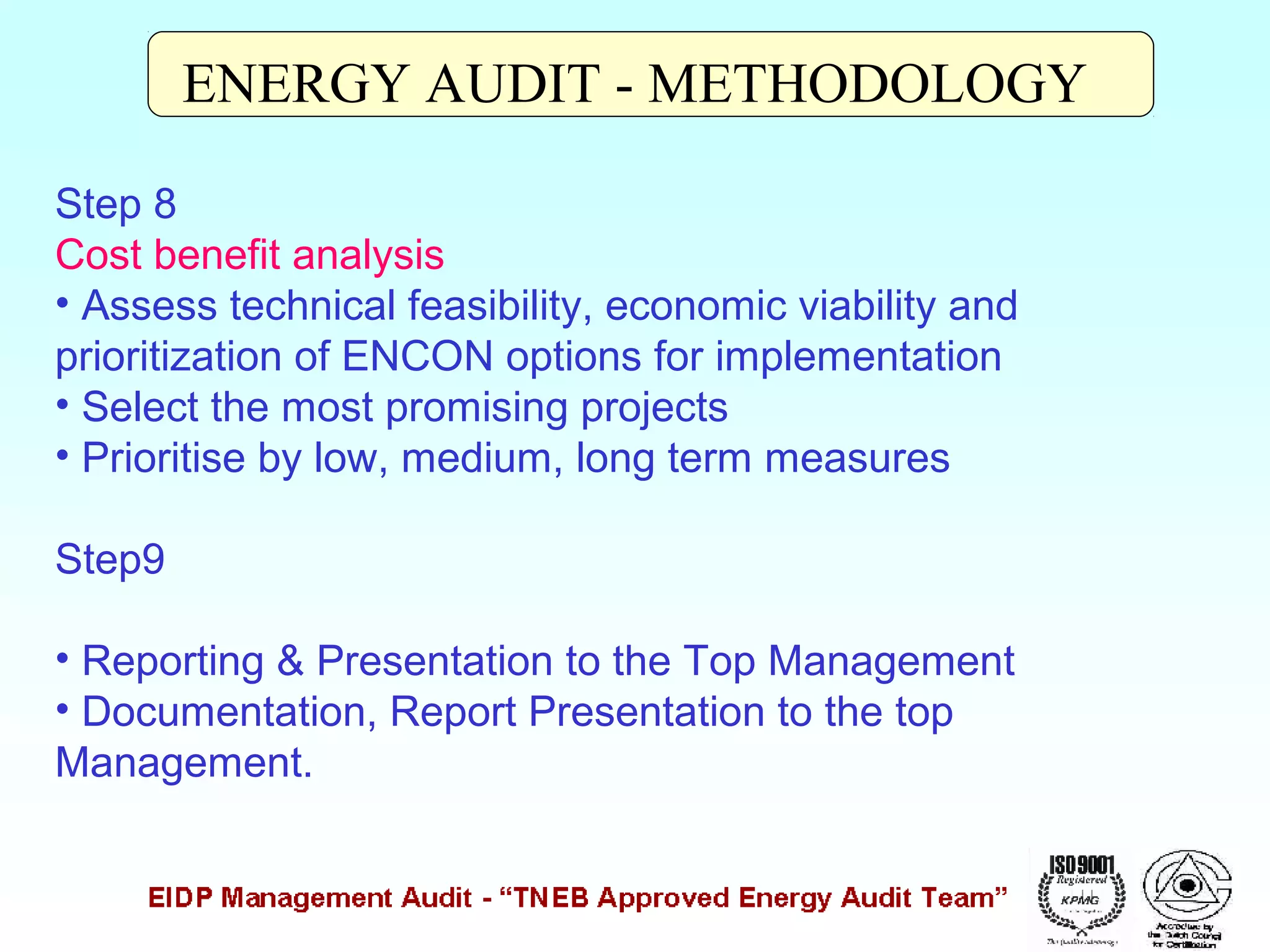ENERGY AUDIT - METHODOLOGY
Step 8
Cost benefit analysis
• Assess technical feasibility, economic viability and
prioritization of ENCON options for implementation
• Select the most promising projects
• Prioritise by low, medium, long term measures
Step9
• Reporting & Presentation to the Top Management
• Documentation, Report Presentation to the top
Management.

 