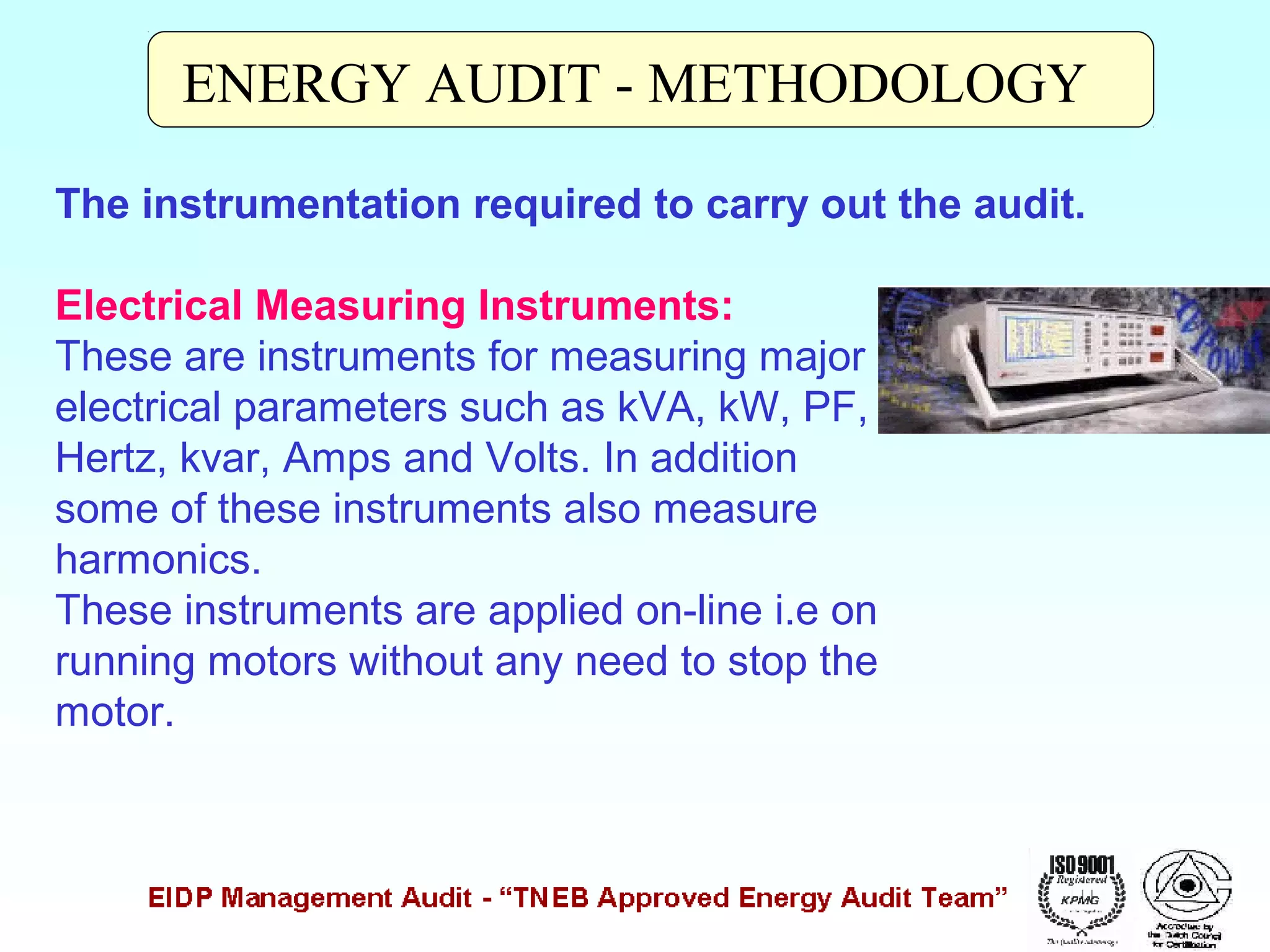 ENERGY AUDIT - METHODOLOGY
The instrumentation required to carry out the audit.
Electrical Measuring Instruments:
These are instruments for measuring major
electrical parameters such as kVA, kW, PF,
Hertz, kvar, Amps and Volts. In addition
some of these instruments also measure
harmonics.
These instruments are applied on-line i.e on
running motors without any need to stop the
motor.

 