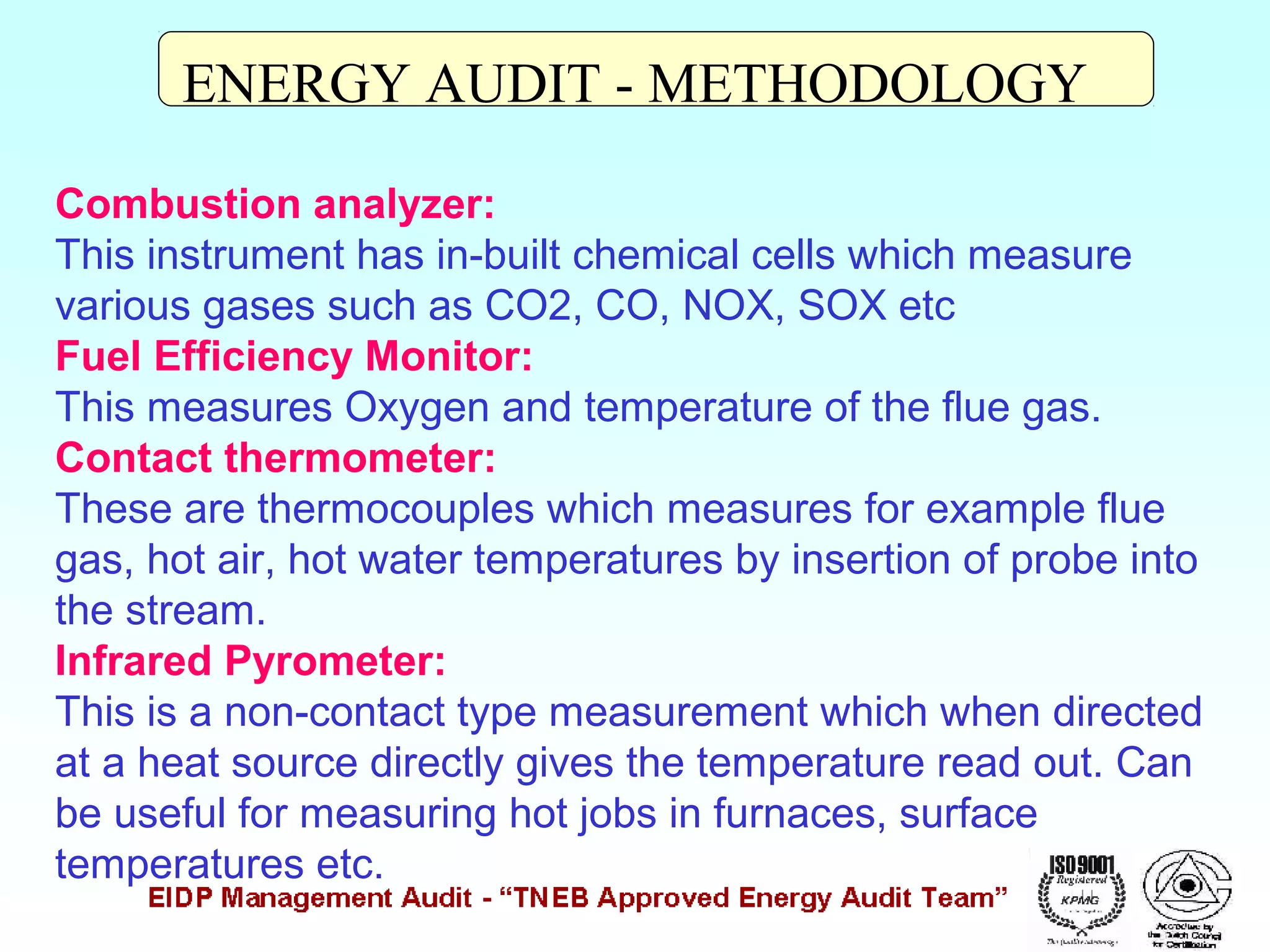 ENERGY AUDIT - METHODOLOGY
Combustion analyzer:
This instrument has in-built chemical cells which measure
various gases such as CO2, CO, NOX, SOX etc
Fuel Efficiency Monitor:
This measures Oxygen and temperature of the flue gas.
Contact thermometer:
These are thermocouples which measures for example flue
gas, hot air, hot water temperatures by insertion of probe into
the stream.
Infrared Pyrometer:
This is a non-contact type measurement which when directed
at a heat source directly gives the temperature read out. Can
be useful for measuring hot jobs in furnaces, surface
temperatures etc.

 