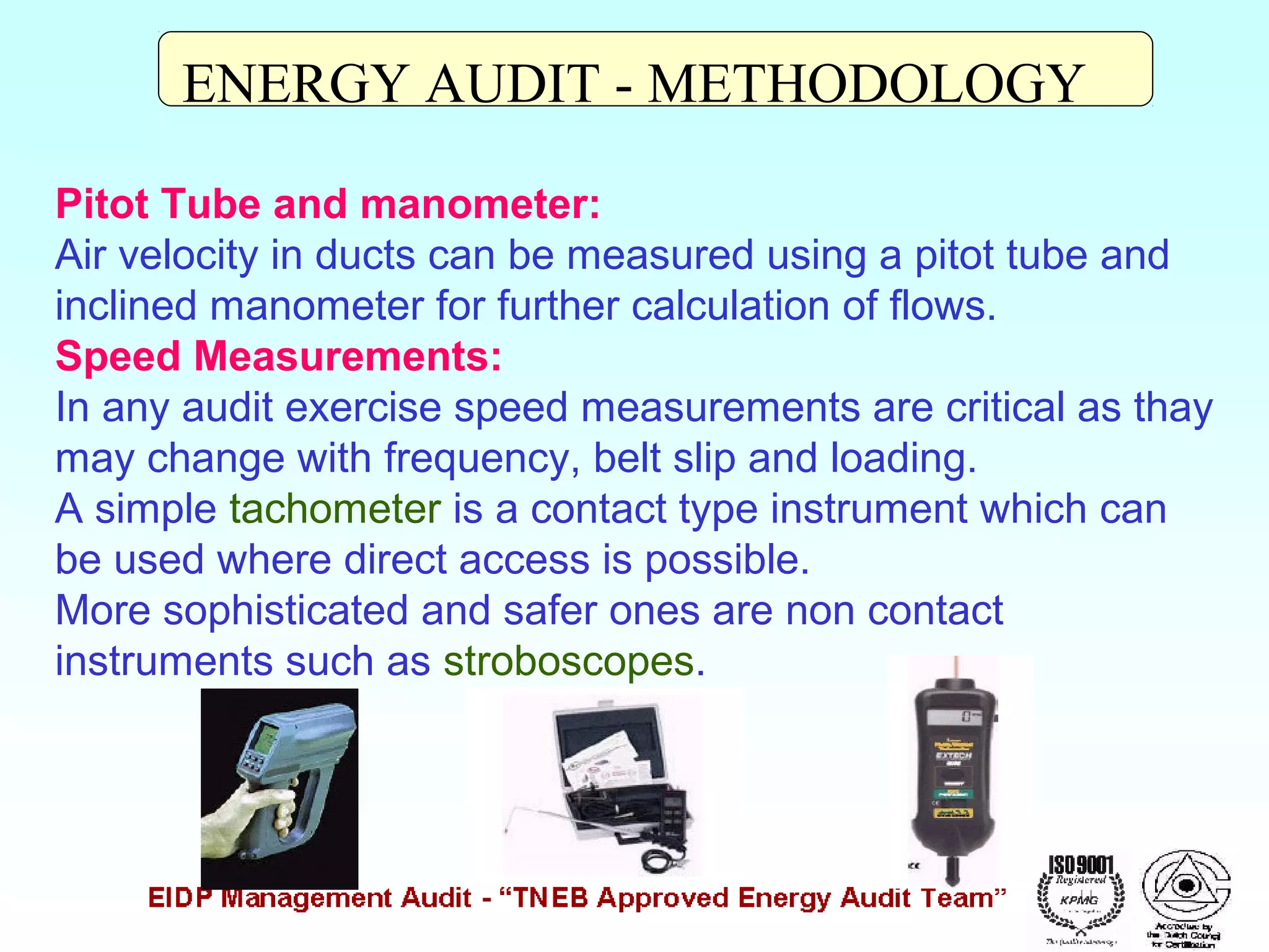 ENERGY AUDIT - METHODOLOGY
Pitot Tube and manometer:
Air velocity in ducts can be measured using a pitot tube and
inclined manometer for further calculation of flows.
Speed Measurements:
In any audit exercise speed measurements are critical as thay
may change with frequency, belt slip and loading.
A simple tachometer is a contact type instrument which can
be used where direct access is possible.
More sophisticated and safer ones are non contact
instruments such as stroboscopes.

 