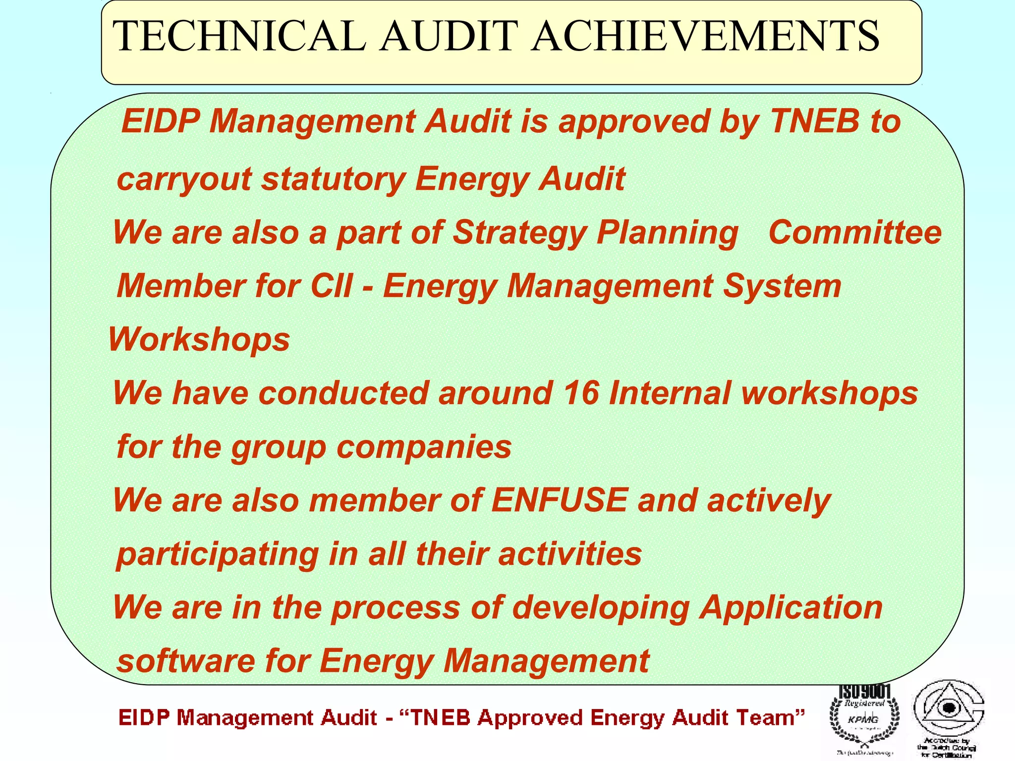 TECHNICAL AUDIT ACHIEVEMENTS
EIDP Management Audit is approved by TNEB to
carryout statutory Energy Audit
We are also a part of Strategy Planning Committee
Member for CII - Energy Management System
Workshops
We have conducted around 16 Internal workshops
for the group companies
We are also member of ENFUSE and actively
participating in all their activities
We are in the process of developing Application
software for Energy Management

 