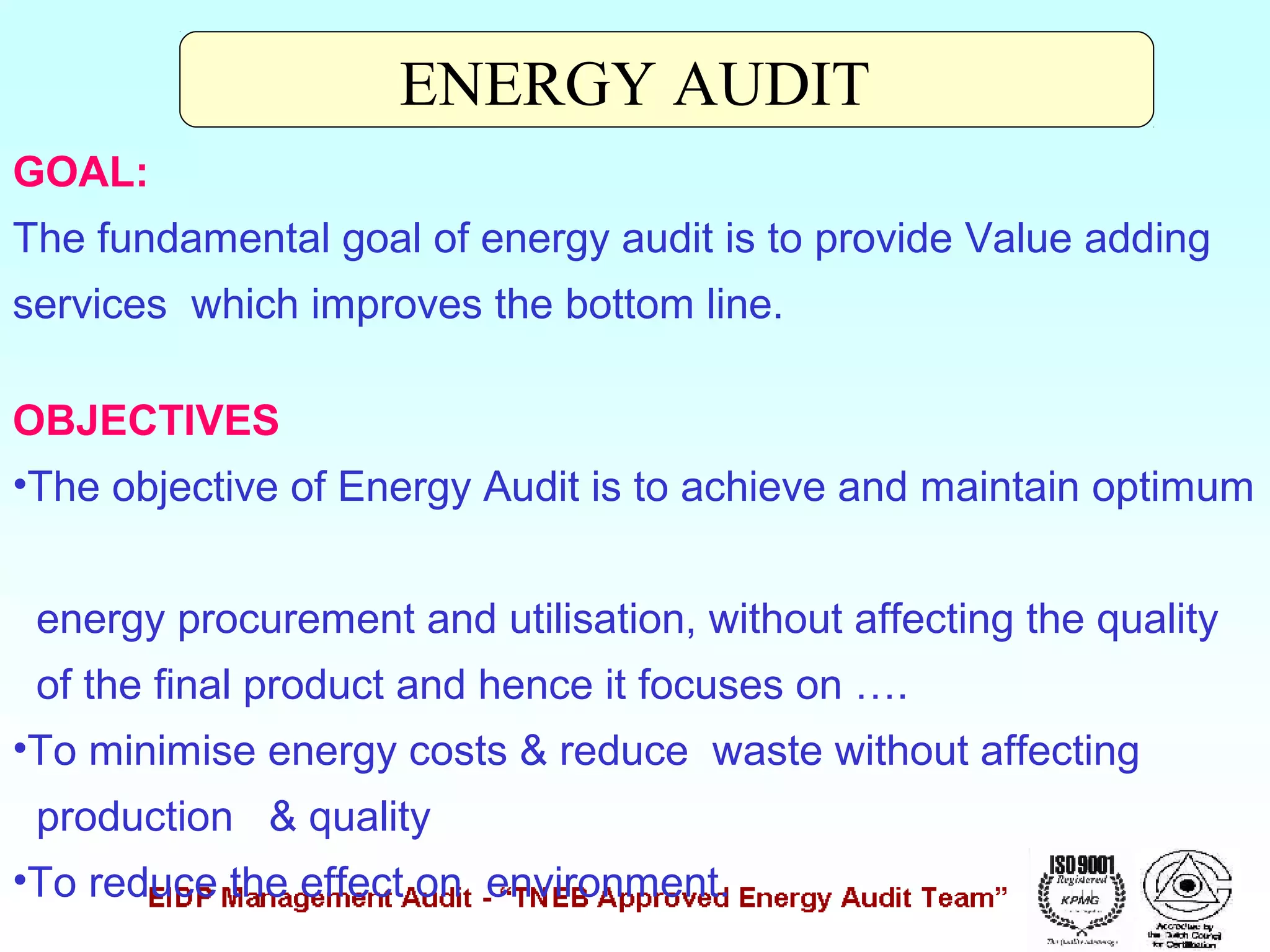ENERGY AUDIT
GOAL:
The fundamental goal of energy audit is to provide Value adding
services which improves the bottom line.
OBJECTIVES
•The objective of Energy Audit is to achieve and maintain optimum
energy procurement and utilisation, without affecting the quality
of the final product and hence it focuses on ….
•To minimise energy costs & reduce waste without affecting
production & quality
•To reduce the effect on environment.

 