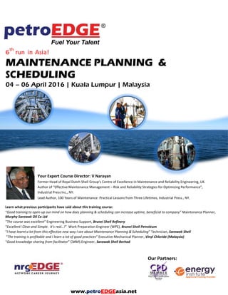 6
th
run in Asia!
MAINTENANCE PLANNING &
SCHEDULING
Your Expert Course Director: V Narayan
Former Head of Royal Dutch Shell Group’s Centre of Excellence in Maintenance and Reliability Engineering, UK.
Author of “Effective Maintenance Management – Risk and Reliability Strategies for Optimizing Performance”,
Industrial Press Inc., NY.
Lead Author, 100 Years of Maintenance: Practical Lessons from Three Lifetimes, Industrial Press., NY.
Learn what previous participants have said about this training course:
“Good training to open-up our mind on how does planning & scheduling can increase uptime, beneficial to company” Maintenance Planner,
Murphy Sarawak Oil Co Ltd
“The course was excellent” Engineering Business Support, Brunei Shell Refinery
“Excellent! Clear and Simple. It’s real…!” Work Preparation Engineer (WPE), Brunei Shell Petroleum
“I have learnt a lot from this effective new way I see about Maintenance Planning & Scheduling” Technician, Sarawak Shell
“The training is profitable and I learn a lot of good practices” Executive Mechanical Planner, Vinyl Chloride (Malaysia)
“Good knowledge sharing from facilitator” CMMS Engineer, Sarawak Shell Berhad
www.petroEDGEasia.net
 