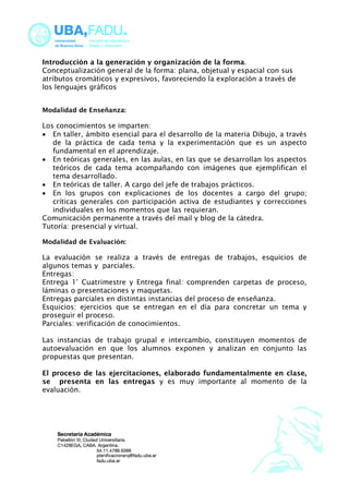 Introducción a la generación y organización de la forma. 
Conceptualización general de la forma: plana, objetual y espacial con sus 
atributos cromáticos y expresivos, favoreciendo la exploración a través de 
los lenguajes gráficos 
Modalidad de Enseñanza: 
Los conocimientos se imparten: 
· En taller, ámbito esencial para el desarrollo de la materia Dibujo, a través 
de la práctica de cada tema y la experimentación que es un aspecto 
fundamental en el aprendizaje. 
· En teóricas generales, en las aulas, en las que se desarrollan los aspectos 
teóricos de cada tema acompañando con imágenes que ejemplifican el 
tema desarrollado. 
· En teóricas de taller. A cargo del jefe de trabajos prácticos. 
· En los grupos con explicaciones de los docentes a cargo del grupo; 
críticas generales con participación activa de estudiantes y correcciones 
individuales en los momentos que las requieran. 
Comunicación permanente a través del mail y blog de la cátedra. 
Tutoría: presencial y virtual. 
Modalidad de Evaluación: 
La evaluación se realiza a través de entregas de trabajos, esquicios de 
algunos temas y parciales. 
Entregas: 
Entrega 1° Cuatrimestre y Entrega final: comprenden carpetas de proceso, 
láminas o presentaciones y maquetas. 
Entregas parciales en distintas instancias del proceso de enseñanza. 
Esquicios: ejercicios que se entregan en el día para concretar un tema y 
proseguir el proceso. 
Parciales: verificación de conocimientos. 
Las instancias de trabajo grupal e intercambio, constituyen momentos de 
autoevaluación en que los alumnos exponen y analizan en conjunto las 
propuestas que presentan. 
El proceso de las ejercitaciones, elaborado fundamentalmente en clase, 
se presenta en las entregas y es muy importante al momento de la 
evaluación. 
 