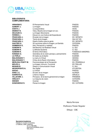 BIBLIOGRAFIA 
COMPLEMENTARIA 
ARNHEIM R. El Pensamiento Visual PAIDOS 
AUMONT J. La Imagen PAIDOS 
COSTA J. La esquemática CEAC 
DEBRAY R. Vida y Muerte de la Imagen en occ. PAIDOS 
DELEUZE G. La Imagen Movimiento PAIDOS 
FERRES J. Educar en una Cultura del Espectáculo PAIDOS 
FRASCARA J. El poder de la imagen ED. INFINITO 
FRASCARA J. Teoría de la Imagen SALVAT ED. 
FRASCARA J. Diseño Grafico para la gente ED. INFINITO 
GAUTIER G. 20 Lecciones sobre la Imagen y el Sentido CATEDRA 
GOMBRICH E. Arte, Percepción y realidad PAIDOS 
GUBERN R. Del Bisonte a la Realidad Virtual G. GILI 
GUBERN R. La Mirada Opulenta G. GILI 
GUBERN R. El Simio Informático FUNDESCO (MADRID) 
KANISZA G. Gramática de la visión percepc y pensamiento PAIDOS 
LA FERLA El medio es el diseño EUDEBA 
MALDONADO T. Lo real y lo Virtual GEDISA 
MALDONADO T. Crítica de la Razón Informática PAIDOS 
MERLEAU PONTY M. Fenomenología de la Percepción ED. PENINSULA 
MOLES A. La Imagen comunic. Funcional ED TRILLAS 
MUNARI B. Diseño y Comunicación Visual G. GILI 
NEGROPONTE N. Ser Digital ATLANTIDA 
QUEAU Lo Virtual PAIDOS 
SANZ J.C. El Libro de la Imagen ALIANZA 
SUBIRATS E. Linterna mágica SIRUELA 
VILLAFAÑE J. Principios de la teoría general de la imágen PIRAMIDE 
VIRILIO P. La máquina de visión CATEDRA 
WIENER Inventar PAIDOS 
ZUNZUNEGUI S. Pensar la Imagen ED. CATEDRA 
Marta Perrone 
Profesora Titular Regular 
Dibujo - CBC 
