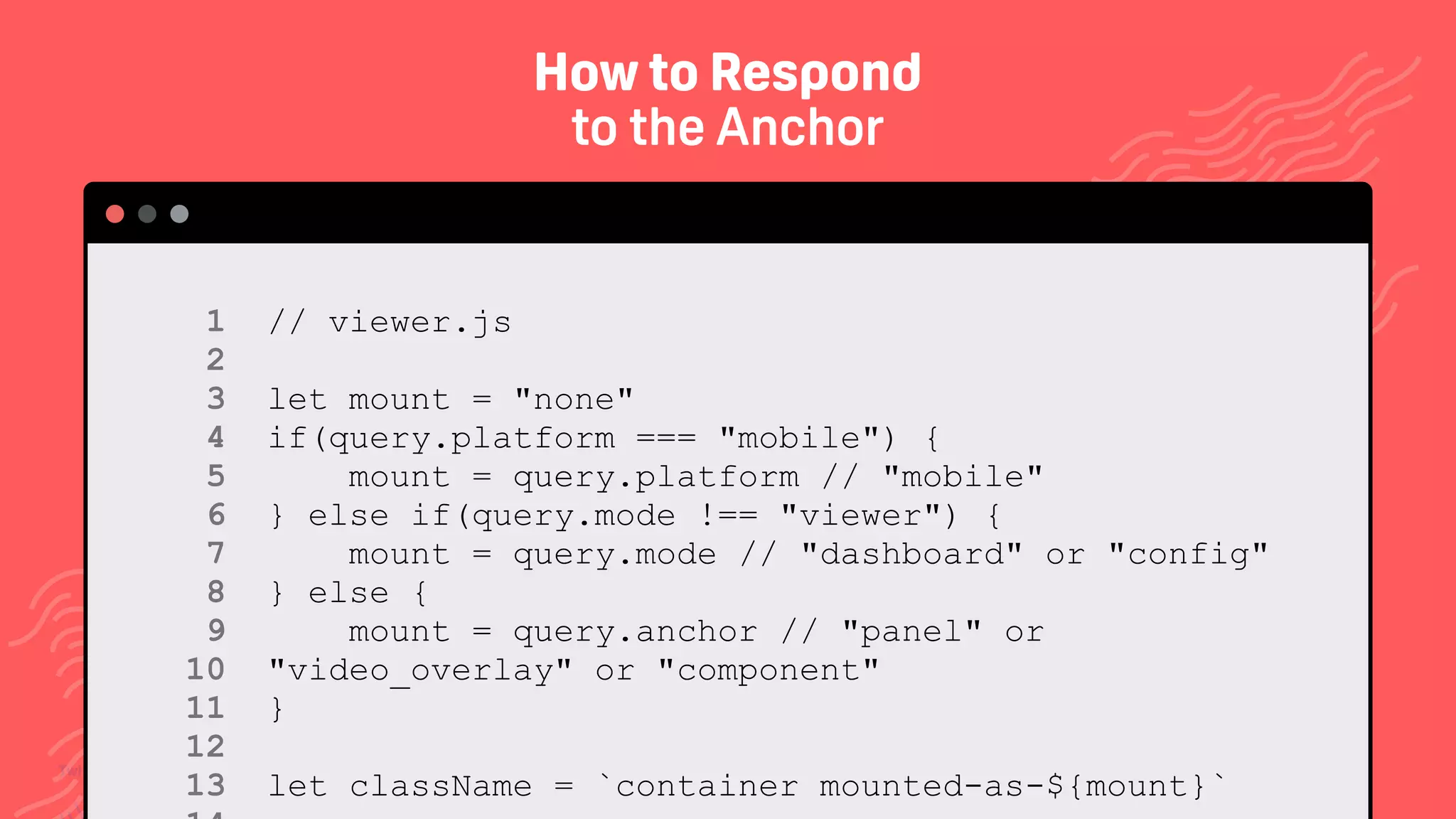 TwitchCon 2018 San Jose, California
// viewer.js
let mount = "none"
if(query.platform === "mobile") {
mount = query.platform // "mobile"
} else if(query.mode !== "viewer") {
mount = query.mode // "dashboard" or "config"
} else {
mount = query.anchor // "panel" or
"video_overlay" or "component"
}
let className = `container mounted-as-${mount}`
1 
2 
3 
4 
5 
6 
7 
8 
9 
10 
11 
12
13
How to Respond
to the Anchor
 