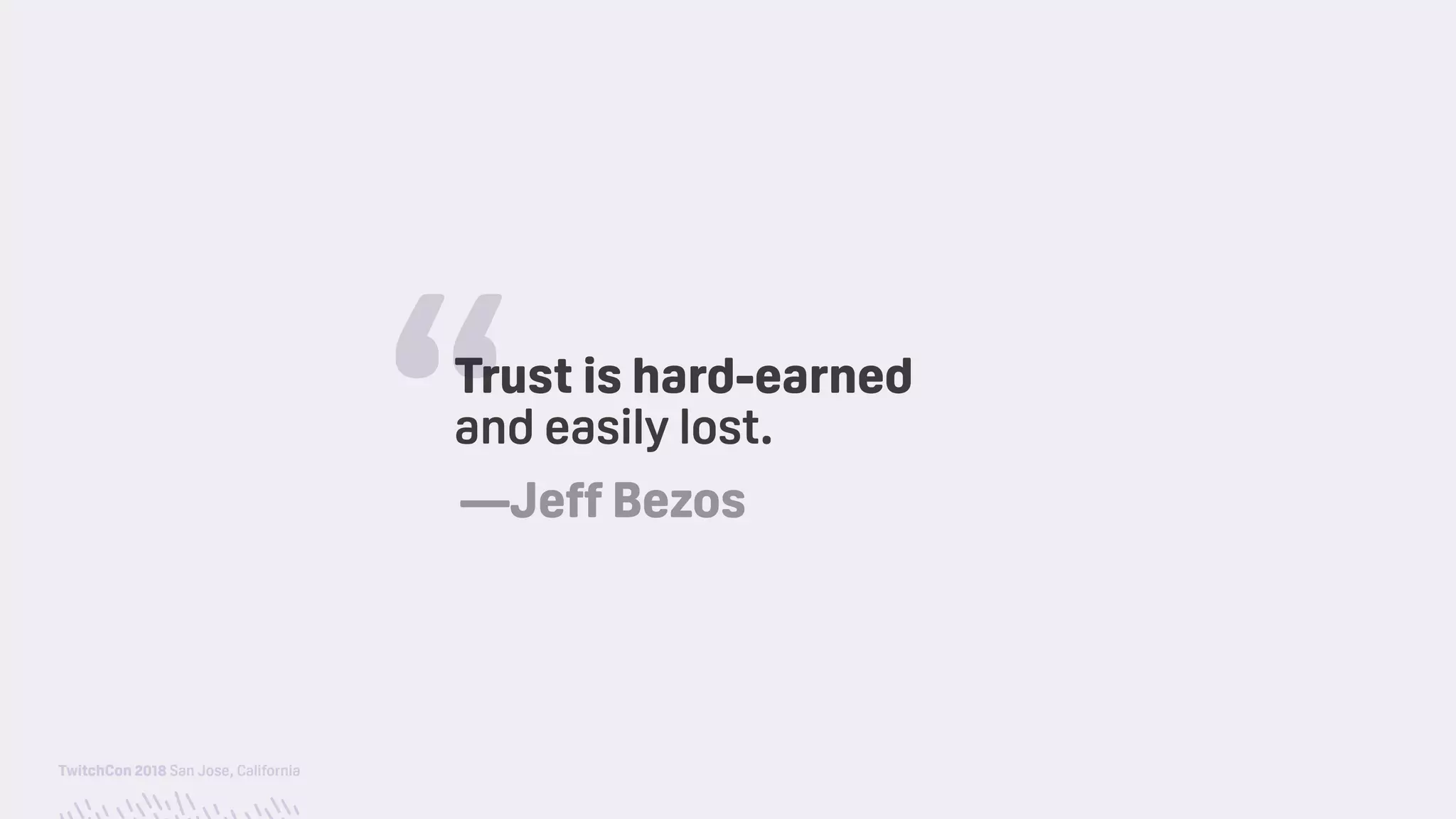 TwitchCon 2018 San Jose, California
Trust is hard-earned 
and easily lost.
“—Jeff Bezos
 