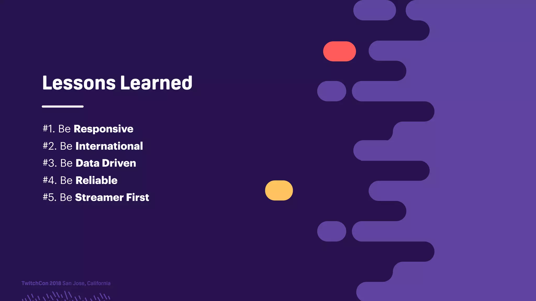 TwitchCon 2018 San Jose, California
Lessons Learned
#1. Be Responsive
#2. Be International
#3. Be Data Driven
#4. Be Reliable
#5. Be Streamer First
 