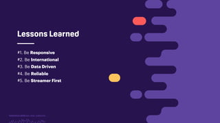 TwitchCon 2018 San Jose, California
Lessons Learned
#1. Be Responsive
#2. Be International
#3. Be Data Driven
#4. Be Reliable
#5. Be Streamer First
 