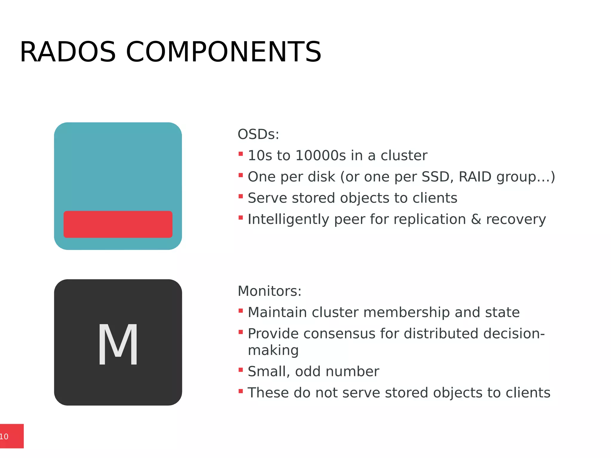 RADOS COMPONENTS
10
OSDs:
 10s to 10000s in a cluster
 One per disk (or one per SSD, RAID group…)
 Serve stored objects to clients
 Intelligently peer for replication & recovery
Monitors:
 Maintain cluster membership and state
 Provide consensus for distributed decision-
making
 Small, odd number
 These do not serve stored objects to clients
M
 