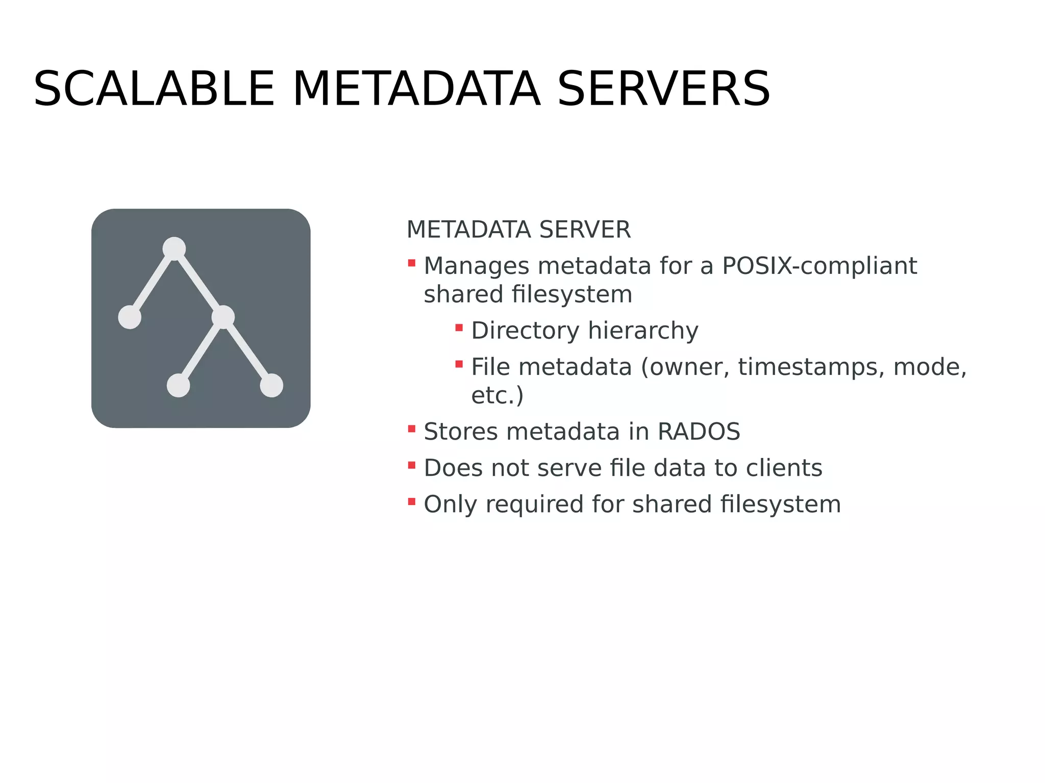 SCALABLE METADATA SERVERS
METADATA SERVER
 Manages metadata for a POSIX-compliant
shared filesystem
 Directory hierarchy
 File metadata (owner, timestamps, mode,
etc.)
 Stores metadata in RADOS
 Does not serve file data to clients
 Only required for shared filesystem
 