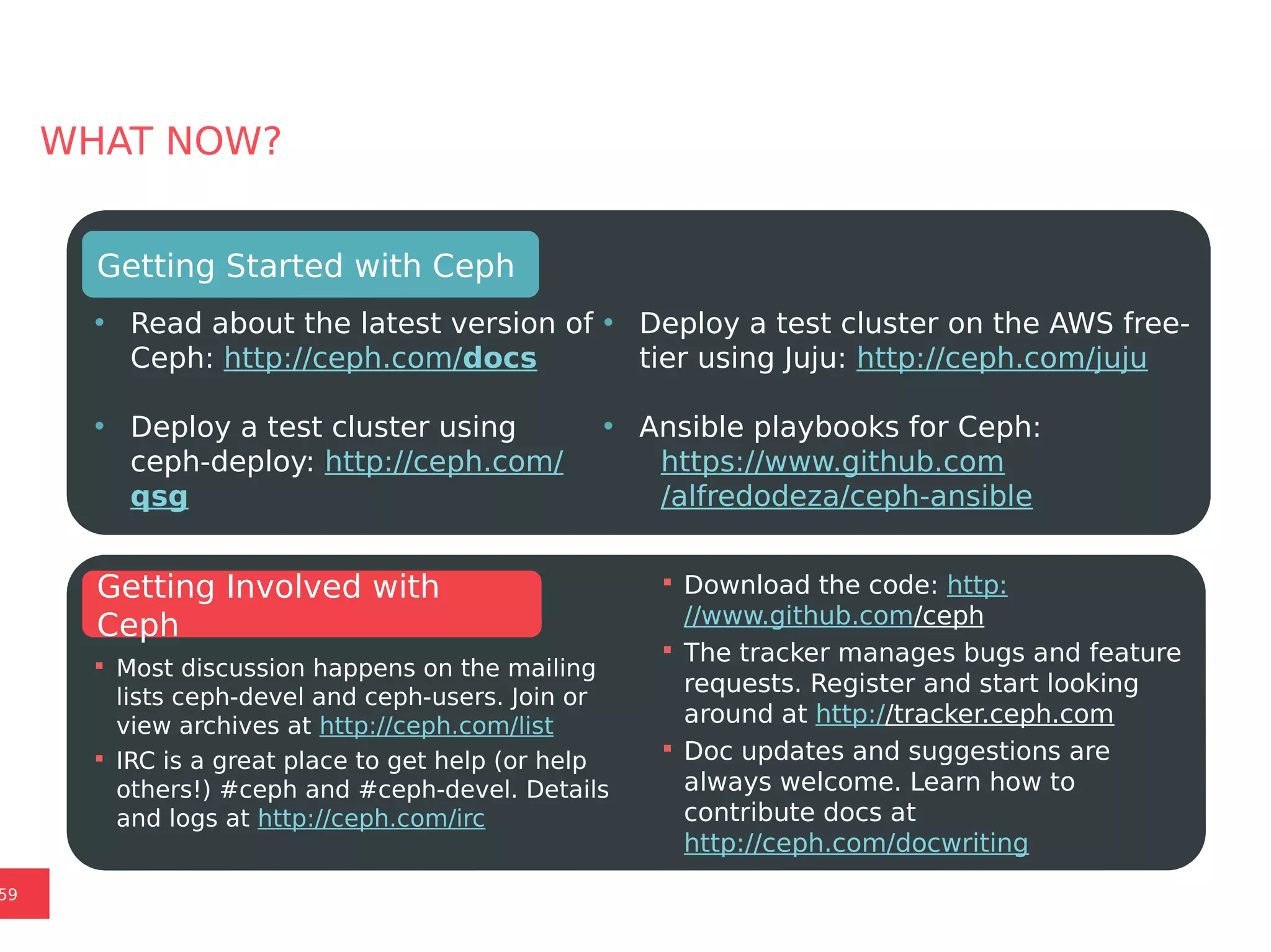 NEXT STEPS
WHAT NOW?
• Read about the latest version of
Ceph: http://ceph.com/docs
• Deploy a test cluster using
ceph-deploy: http://ceph.com/
qsg
Getting Started with Ceph
 Most discussion happens on the mailing
lists ceph-devel and ceph-users. Join or
view archives at http://ceph.com/list
 IRC is a great place to get help (or help
others!) #ceph and #ceph-devel. Details
and logs at http://ceph.com/irc
Getting Involved with
Ceph
59
• Deploy a test cluster on the AWS free-
tier using Juju: http://ceph.com/juju
• Ansible playbooks for Ceph:
https://www.github.com
/alfredodeza/ceph-ansible
 Download the code: http:
//www.github.com/ceph
 The tracker manages bugs and feature
requests. Register and start looking
around at http://tracker.ceph.com
 Doc updates and suggestions are
always welcome. Learn how to
contribute docs at
http://ceph.com/docwriting
 