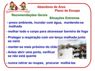 Abandono de Área
Plano de Escape
Recomendações Gerais
Situações Extremas
- nunca retirar as roupas, procurar molhá-las
- molhar todo o corpo para atravessar barreira de fogo
- Proteger a respiração com um lenço molhado junto
ao nariz
- manter-se mais próximo do chão
- Antes abrir uma porta, verificar
se não está quente
- preso ambiente, inundar com água, mantendo-se
molhado
 