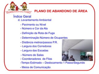 PLANO DE ABANDONO DE ÁREA
Índice Geral
d. Levantamento Ambiental
- Pavimento ou Nível
- Número e Cor da Ala
- Definição da Rota de Fuga
- Determinação Número de Ocupantes
- Distância metros/passos P.R.
- Largura dos Corredores
- Largura das Escadas
- Número de Salas
- Coordenadores de Filas
-Tempo Estimado – Deslocamento 1 Passo/Segundo
- Meios de Comunicação
 