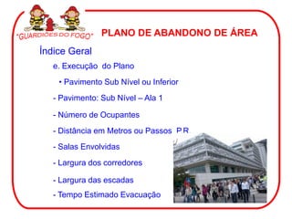 PLANO DE ABANDONO DE ÁREA
Índice Geral
e. Execução do Plano
• Pavimento Sub Nível ou Inferior
- Pavimento: Sub Nível – Ala 1
- Número de Ocupantes
- Distância em Metros ou Passos P.R.
- Salas Envolvidas
- Largura dos corredores
- Largura das escadas
- Tempo Estimado Evacuação
 