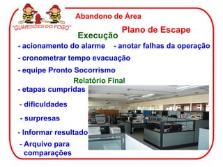 - cronometrar tempo evacuação
Abandono de Área
Plano de Escape
Execução
- anotar falhas da operação- acionamento do alarme
- equipe Pronto Socorrismo
Relatório Final
- etapas cumpridas
- dificuldades
- Arquivo para
comparações
- Informar resultado
- surpresas
 