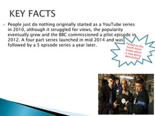  People just do nothing originally started as a YouTube series
in 2010, although it struggled for views, the popularity
eventually grew and the BBC commissioned a pilot episode in
2012. A four part series launched in mid 2014 and was
followed by a 5 episode series a year later.
 