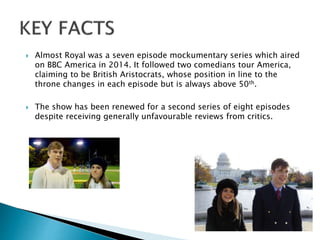  Almost Royal was a seven episode mockumentary series which aired
on BBC America in 2014. It followed two comedians tour America,
claiming to be British Aristocrats, whose position in line to the
throne changes in each episode but is always above 50th.
 The show has been renewed for a second series of eight episodes
despite receiving generally unfavourable reviews from critics.
 