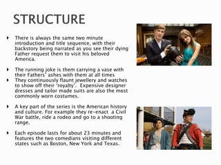  There is always the same two minute
introduction and title sequence, with their
backstory being narrated as you see their dying
Father request them to visit his beloved
America.
 The running joke is them carrying a vase with
their Fathers’ ashes with them at all times
 They continuously flaunt jewellery and watches
to show off their ‘royalty’. Expensive designer
dresses and tailor made suits are also the most
commonly worn costumes.
 A key part of the series is the American history
and culture. For example they re-enact a Civil
War battle, ride a rodeo and go to a shooting
range.
 Each episode lasts for about 23 minutes and
features the two comedians visiting different
states such as Boston, New York and Texas.
 