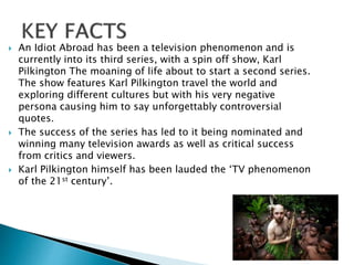  An Idiot Abroad has been a television phenomenon and is
currently into its third series, with a spin off show, Karl
Pilkington The moaning of life about to start a second series.
The show features Karl Pilkington travel the world and
exploring different cultures but with his very negative
persona causing him to say unforgettably controversial
quotes.
 The success of the series has led to it being nominated and
winning many television awards as well as critical success
from critics and viewers.
 Karl Pilkington himself has been lauded the ‘TV phenomenon
of the 21st century’.
 