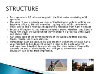  Each episode is 60 minutes long with the first series consisting of 8
episodes.
 The start of every episode consists of Karl being brought into Ricky and
Stephens office to be told where he is going next. After some funny
travel advice and a hilarious disapproving response from Karl, he heads
 Because Pilkington has no interest in global travel, Merchant and Gervais
make him travel the world whilst they monitor his progress with skype
and phone calls.
 Karl visits each of the seven Wonders of the world and tries out new
foods, rituals, sports and dances.
 Throughout each episode, Ricky and Stephen will phone or leave Karl a
voicemail telling him to meet up with a local or tor guide who will
welcome them into their home and show him their culture. Eventually
towards the end of the episode, Karl will get to the wonder and
obviously, will be far from impressed.
 