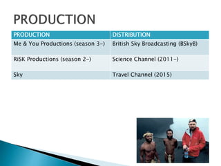 PRODUCTION DISTRIBUTION
Me & You Productions (season 3-) British Sky Broadcasting (BSkyB)
RiSK Productions (season 2-) Science Channel (2011-)
Sky Travel Channel (2015)
 