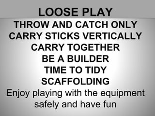 LOOSE PLAY
THROW AND CATCH ONLY
CARRY STICKS VERTICALLY
CARRY TOGETHER
BE A BUILDER
TIME TO TIDY
SCAFFOLDING
Enjoy playing with the equipment
safely and have fun
 