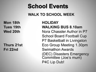 WALK TO SCHOOL WEEK
Mon 18th HOLIDAY
Tues 19th WALKING BUS 8.10am
Wed 20th Nora Chassler Author in P7
School Board Football Cup
P7 Basketball in Livingston
Thurs 21st Eco Group Meeting 1.30pm
Fri 22nd Swimathon Awards
(DEC) Disasters Emergency
Committee (Joe’s mum)
P4C Lip Dub!
 