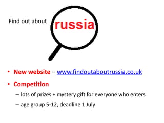 • New website – www.findoutaboutrussia.co.uk
• Competition
– lots of prizes + mystery gift for everyone who enters
– age group 5-12, deadline 1 July
Find out about
 