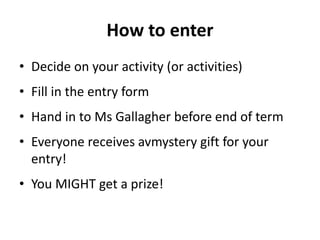 How to enter
• Decide on your activity (or activities)
• Fill in the entry form
• Hand in to Ms Gallagher before end of term
• Everyone receives avmystery gift for your
entry!
• You MIGHT get a prize!
 