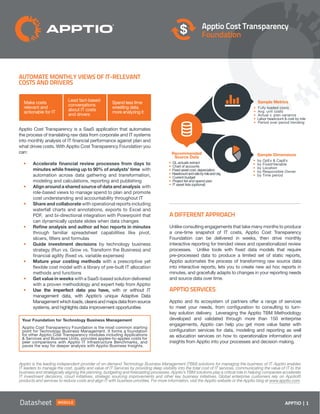 APPTIO | 1Case Study APPTIO | 1Datasheet Module
Apptio Cost Transparency
Foundation
Automate Monthly Views of IT-Relevant
Costs and Drivers
Apptio Cost Transparency is a SaaS application that automates
the process of translating raw data from corporate and IT systems
into monthly analysis of IT financial performance against plan and
what drives costs. With Apptio Cost Transparency Foundation you
can:
•	 Accelerate financial review processes from days to
minutes while freeing up to 90% of analysts’ time with
automation across data gathering and transformation,
modeling and calculations, reporting and publishing
•	 Align around a shared source of data and analysis with
role-based views to manage spend to plan and promote
cost understanding and accountability throughout IT
•	 Share and collaborate with operational reports including
waterfall charts and annotations, exports to Excel and
PDF, and bi-directional integration with Powerpoint that
can dynamically update slides when data changes
•	 Refine analysis and author ad hoc reports in minutes
through familiar spreadsheet capabilities like pivot,
slicers, filters and formulas
•	 Guide investment decisions by technology business
strategy (Run vs. Grow vs. Transform the Business) and
financial agility (fixed vs. variable expenses)
•	 Mature your costing methods with a prescriptive yet
flexible cost model with a library of pre-built IT allocation
methods and functions
•	 Get value in weeks with a SaaS-based solution delivered
with a proven methodology and expert help from Apptio
•	 Use the imperfect data you have, with or without IT
management data, with Apptio’s unique Adaptive Data
Management which loads, cleans and maps data from source
systems, and highlights data improvement opportunities
A Different Approach
Unlike consulting engagements that take many months to produce
a one-time snapshot of IT costs, Apptio Cost Transparency
Foundation can be delivered in weeks, then drive monthly
interactive reporting for trended views and operationalized review
processes. Unlike tools with fixed data models that require
pre-processed data to produce a limited set of static reports,
Apptio automates the process of transforming raw source data
into interactive reports, lets you to create new ad hoc reports in
minutes, and gracefully adapts to changes in your reporting needs
and source data over time.
Apptio Services
Apptio and its ecosystem of partners offer a range of services
to meet your needs, from configuration to consulting to turn-
key solution delivery. Leveraging the Apptio TBM Methodology
developed and validated through more than 150 enterprise
engagements, Apptio can help you get more value faster with
configuration services for data, modeling and reporting as well
as education services on how to operationalize information and
insights from Apptio into your processes and decision making.
• GL actuals extract
• Chart of accounts
• Fixed asset cost, depreciation
• Headcountandratebyroleandorg.
• Current budget
• Project list and spend plan
• IT asset lists (optional)
• by OpEx  CapEx
• by Fixed/Variable
• by Location
• by Responsible Owner
• by Time period
• Fully loaded costs
• Avg. unit costs
• Actual v. plan variance
• Labor headcount  cost by role
• Period over period trending
Your Foundation for Technology Business Management
Apptio Cost Transparency Foundation is the most common starting
point for Technology Business Management. It forms a foundation
for other Apptio Cost Transparency modules including Applications
 Services and Business Units, provides apples-to-apples costs for
peer comparisons with Apptio IT Infrastructure Benchmarks, and
paves the way for deeper analysis with Apptio Business Insights.
Apptio is the leading independent provider of on-demand Technology Business Management (TBM) solutions for managing the business of IT. Apptio enables
IT leaders to manage the cost, quality and value of IT Services by providing deep visibility into the total cost of IT services, communicating the value of IT to the
business and strategically aligning the planning, budgeting and forecasting processes. Apptio’s TBM solutions play a critical role in helping companies accelerate
IT investment decisions, cloud initiatives, strategic sourcing improvements and other key business initiatives. Global enterprise customers rely on Apptio®
products and services to reduce costs and align IT with business priorities. For more information, visit the Apptio website or the Apptio blog at www.apptio.com.
Make costs
relevant and
actionable for IT
Lead fact-based
conversations
about IT costs
and drivers
Spend less time
wrestling data,
more analyzing it
Recommended
Source Data
Sample Dimensions
Sample Metrics
 