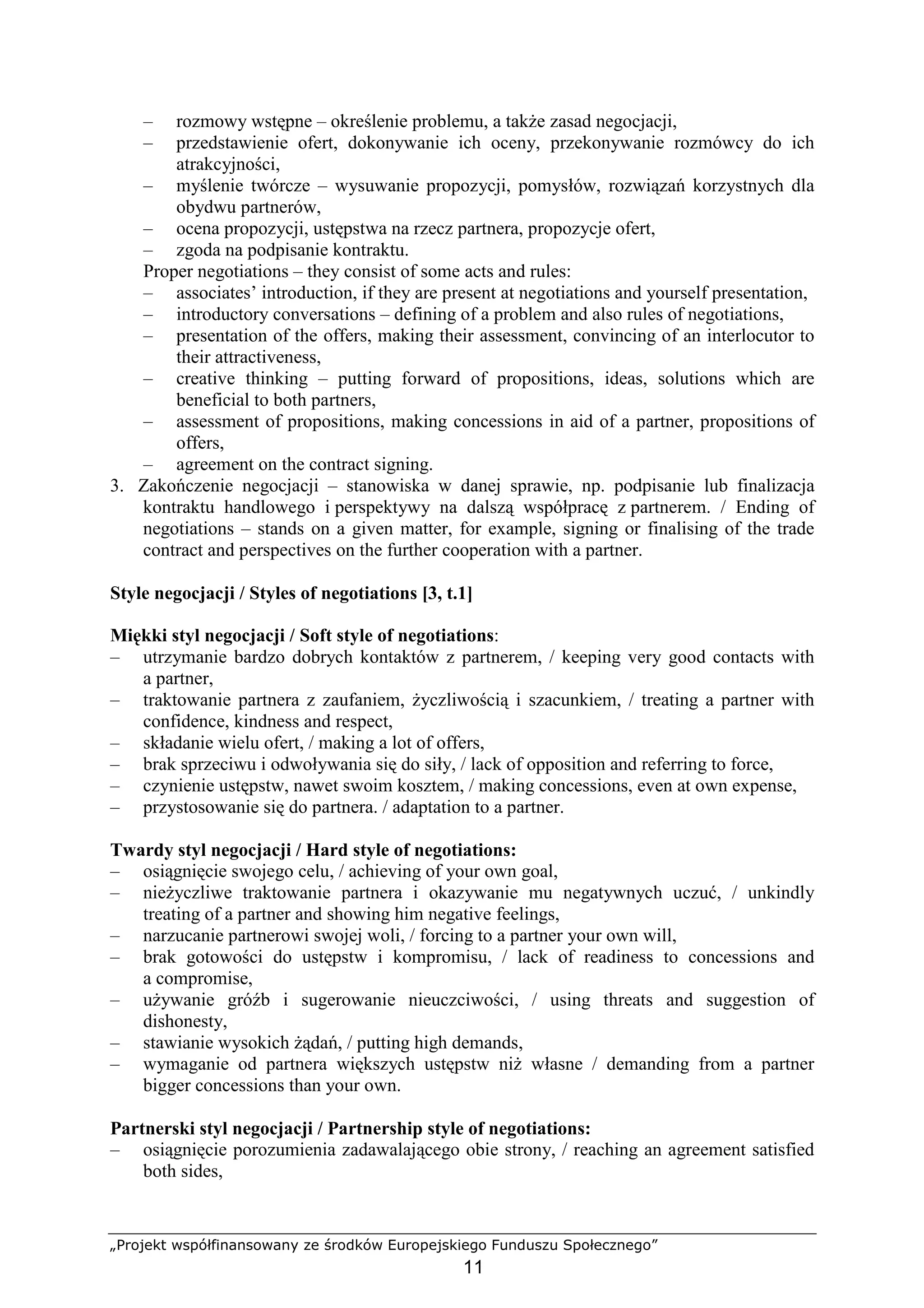 „Projekt współfinansowany ze środków Europejskiego Funduszu Społecznego”
11
– rozmowy wstępne – określenie problemu, a takŜe zasad negocjacji,
– przedstawienie ofert, dokonywanie ich oceny, przekonywanie rozmówcy do ich
atrakcyjności,
– myślenie twórcze – wysuwanie propozycji, pomysłów, rozwiązań korzystnych dla
obydwu partnerów,
– ocena propozycji, ustępstwa na rzecz partnera, propozycje ofert,
– zgoda na podpisanie kontraktu.
Proper negotiations – they consist of some acts and rules:
– associates’ introduction, if they are present at negotiations and yourself presentation,
– introductory conversations – defining of a problem and also rules of negotiations,
– presentation of the offers, making their assessment, convincing of an interlocutor to
their attractiveness,
– creative thinking – putting forward of propositions, ideas, solutions which are
beneficial to both partners,
– assessment of propositions, making concessions in aid of a partner, propositions of
offers,
– agreement on the contract signing.
3. Zakończenie negocjacji – stanowiska w danej sprawie, np. podpisanie lub finalizacja
kontraktu handlowego i perspektywy na dalszą współpracę z partnerem. / Ending of
negotiations – stands on a given matter, for example, signing or finalising of the trade
contract and perspectives on the further cooperation with a partner.
Style negocjacji / Styles of negotiations [3, t.1]
Miękki styl negocjacji / Soft style of negotiations:
– utrzymanie bardzo dobrych kontaktów z partnerem, / keeping very good contacts with
a partner,
– traktowanie partnera z zaufaniem, Ŝyczliwością i szacunkiem, / treating a partner with
confidence, kindness and respect,
– składanie wielu ofert, / making a lot of offers,
– brak sprzeciwu i odwoływania się do siły, / lack of opposition and referring to force,
– czynienie ustępstw, nawet swoim kosztem, / making concessions, even at own expense,
– przystosowanie się do partnera. / adaptation to a partner.
Twardy styl negocjacji / Hard style of negotiations:
– osiągnięcie swojego celu, / achieving of your own goal,
– nieŜyczliwe traktowanie partnera i okazywanie mu negatywnych uczuć, / unkindly
treating of a partner and showing him negative feelings,
– narzucanie partnerowi swojej woli, / forcing to a partner your own will,
– brak gotowości do ustępstw i kompromisu, / lack of readiness to concessions and
a compromise,
– uŜywanie gróźb i sugerowanie nieuczciwości, / using threats and suggestion of
dishonesty,
– stawianie wysokich Ŝądań, / putting high demands,
– wymaganie od partnera większych ustępstw niŜ własne / demanding from a partner
bigger concessions than your own.
Partnerski styl negocjacji / Partnership style of negotiations:
– osiągnięcie porozumienia zadawalającego obie strony, / reaching an agreement satisfied
both sides,
 