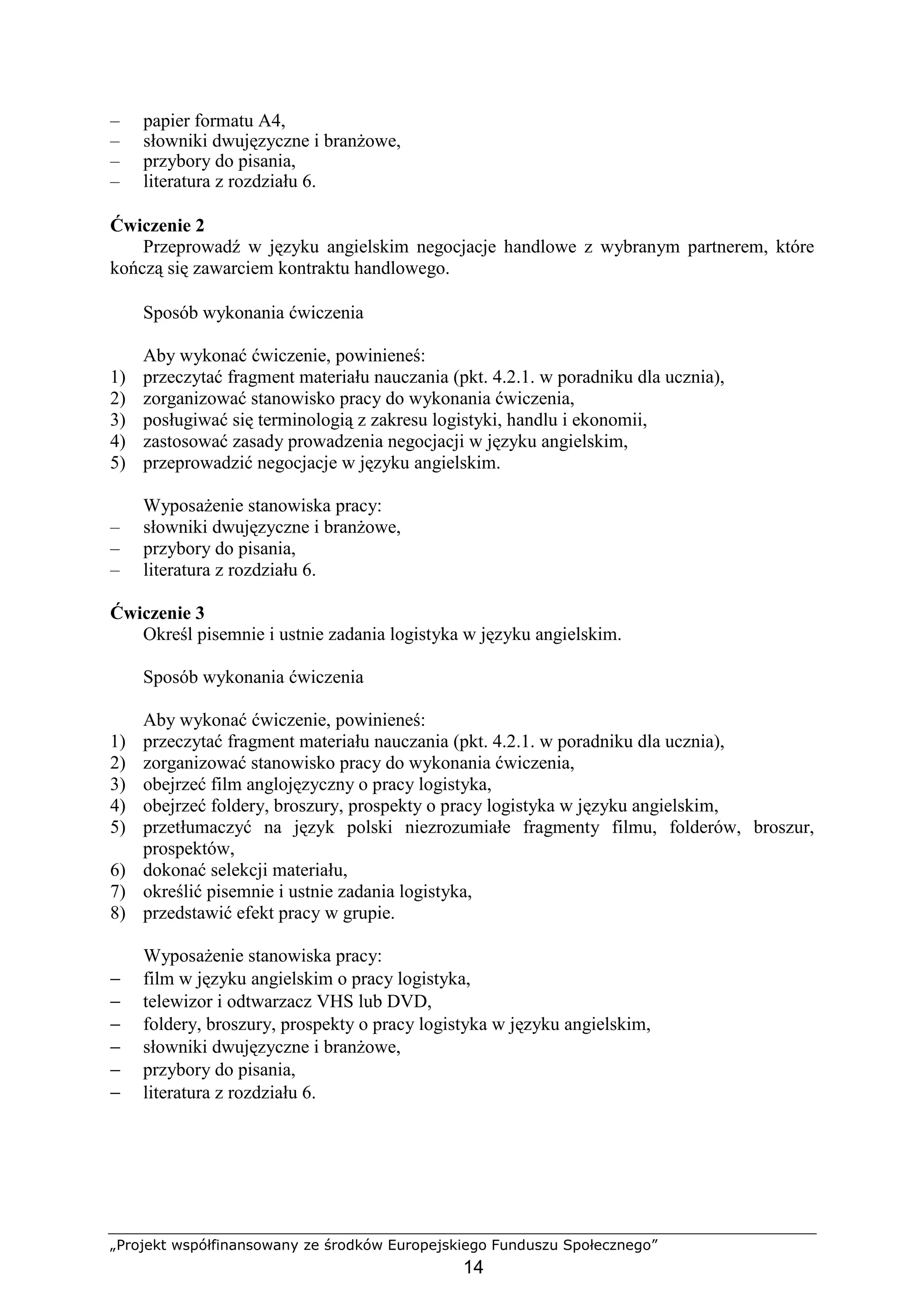 „Projekt współfinansowany ze środków Europejskiego Funduszu Społecznego”
14
– papier formatu A4,
– słowniki dwujęzyczne i branŜowe,
– przybory do pisania,
– literatura z rozdziału 6.
Ćwiczenie 2
Przeprowadź w języku angielskim negocjacje handlowe z wybranym partnerem, które
kończą się zawarciem kontraktu handlowego.
Sposób wykonania ćwiczenia
Aby wykonać ćwiczenie, powinieneś:
1) przeczytać fragment materiału nauczania (pkt. 4.2.1. w poradniku dla ucznia),
2) zorganizować stanowisko pracy do wykonania ćwiczenia,
3) posługiwać się terminologią z zakresu logistyki, handlu i ekonomii,
4) zastosować zasady prowadzenia negocjacji w języku angielskim,
5) przeprowadzić negocjacje w języku angielskim.
WyposaŜenie stanowiska pracy:
– słowniki dwujęzyczne i branŜowe,
– przybory do pisania,
– literatura z rozdziału 6.
Ćwiczenie 3
Określ pisemnie i ustnie zadania logistyka w języku angielskim.
Sposób wykonania ćwiczenia
Aby wykonać ćwiczenie, powinieneś:
1) przeczytać fragment materiału nauczania (pkt. 4.2.1. w poradniku dla ucznia),
2) zorganizować stanowisko pracy do wykonania ćwiczenia,
3) obejrzeć film anglojęzyczny o pracy logistyka,
4) obejrzeć foldery, broszury, prospekty o pracy logistyka w języku angielskim,
5) przetłumaczyć na język polski niezrozumiałe fragmenty filmu, folderów, broszur,
prospektów,
6) dokonać selekcji materiału,
7) określić pisemnie i ustnie zadania logistyka,
8) przedstawić efekt pracy w grupie.
WyposaŜenie stanowiska pracy:
− film w języku angielskim o pracy logistyka,
− telewizor i odtwarzacz VHS lub DVD,
− foldery, broszury, prospekty o pracy logistyka w języku angielskim,
− słowniki dwujęzyczne i branŜowe,
− przybory do pisania,
− literatura z rozdziału 6.
 