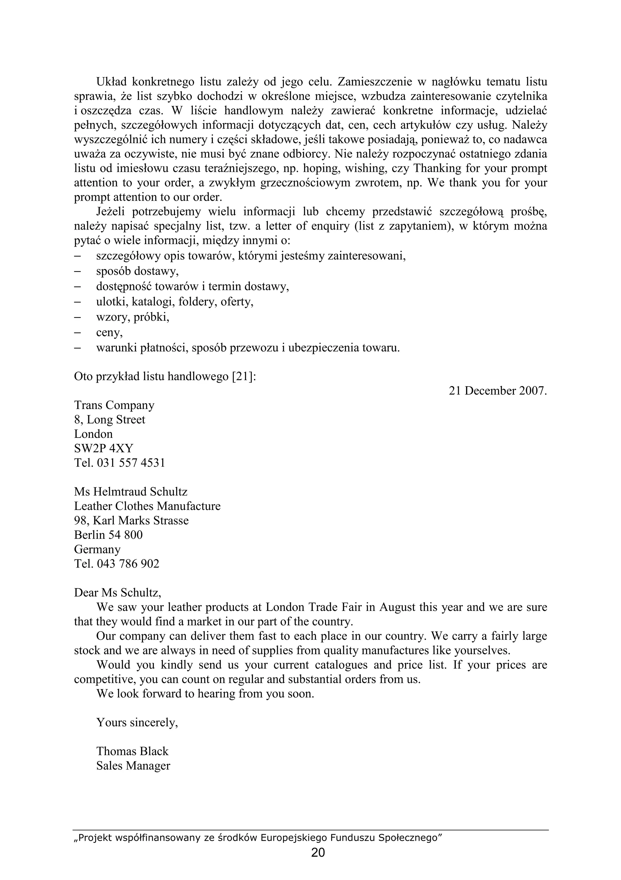 „Projekt współfinansowany ze środków Europejskiego Funduszu Społecznego”
20
Układ konkretnego listu zaleŜy od jego celu. Zamieszczenie w nagłówku tematu listu
sprawia, Ŝe list szybko dochodzi w określone miejsce, wzbudza zainteresowanie czytelnika
i oszczędza czas. W liście handlowym naleŜy zawierać konkretne informacje, udzielać
pełnych, szczegółowych informacji dotyczących dat, cen, cech artykułów czy usług. NaleŜy
wyszczególnić ich numery i części składowe, jeśli takowe posiadają, poniewaŜ to, co nadawca
uwaŜa za oczywiste, nie musi być znane odbiorcy. Nie naleŜy rozpoczynać ostatniego zdania
listu od imiesłowu czasu teraźniejszego, np. hoping, wishing, czy Thanking for your prompt
attention to your order, a zwykłym grzecznościowym zwrotem, np. We thank you for your
prompt attention to our order.
JeŜeli potrzebujemy wielu informacji lub chcemy przedstawić szczegółową prośbę,
naleŜy napisać specjalny list, tzw. a letter of enquiry (list z zapytaniem), w którym moŜna
pytać o wiele informacji, między innymi o:
− szczegółowy opis towarów, którymi jesteśmy zainteresowani,
− sposób dostawy,
− dostępność towarów i termin dostawy,
− ulotki, katalogi, foldery, oferty,
− wzory, próbki,
− ceny,
− warunki płatności, sposób przewozu i ubezpieczenia towaru.
Oto przykład listu handlowego [21]:
21 December 2007.
Trans Company
8, Long Street
London
SW2P 4XY
Tel. 031 557 4531
Ms Helmtraud Schultz
Leather Clothes Manufacture
98, Karl Marks Strasse
Berlin 54 800
Germany
Tel. 043 786 902
Dear Ms Schultz,
We saw your leather products at London Trade Fair in August this year and we are sure
that they would find a market in our part of the country.
Our company can deliver them fast to each place in our country. We carry a fairly large
stock and we are always in need of supplies from quality manufactures like yourselves.
Would you kindly send us your current catalogues and price list. If your prices are
competitive, you can count on regular and substantial orders from us.
We look forward to hearing from you soon.
Yours sincerely,
Thomas Black
Sales Manager
 