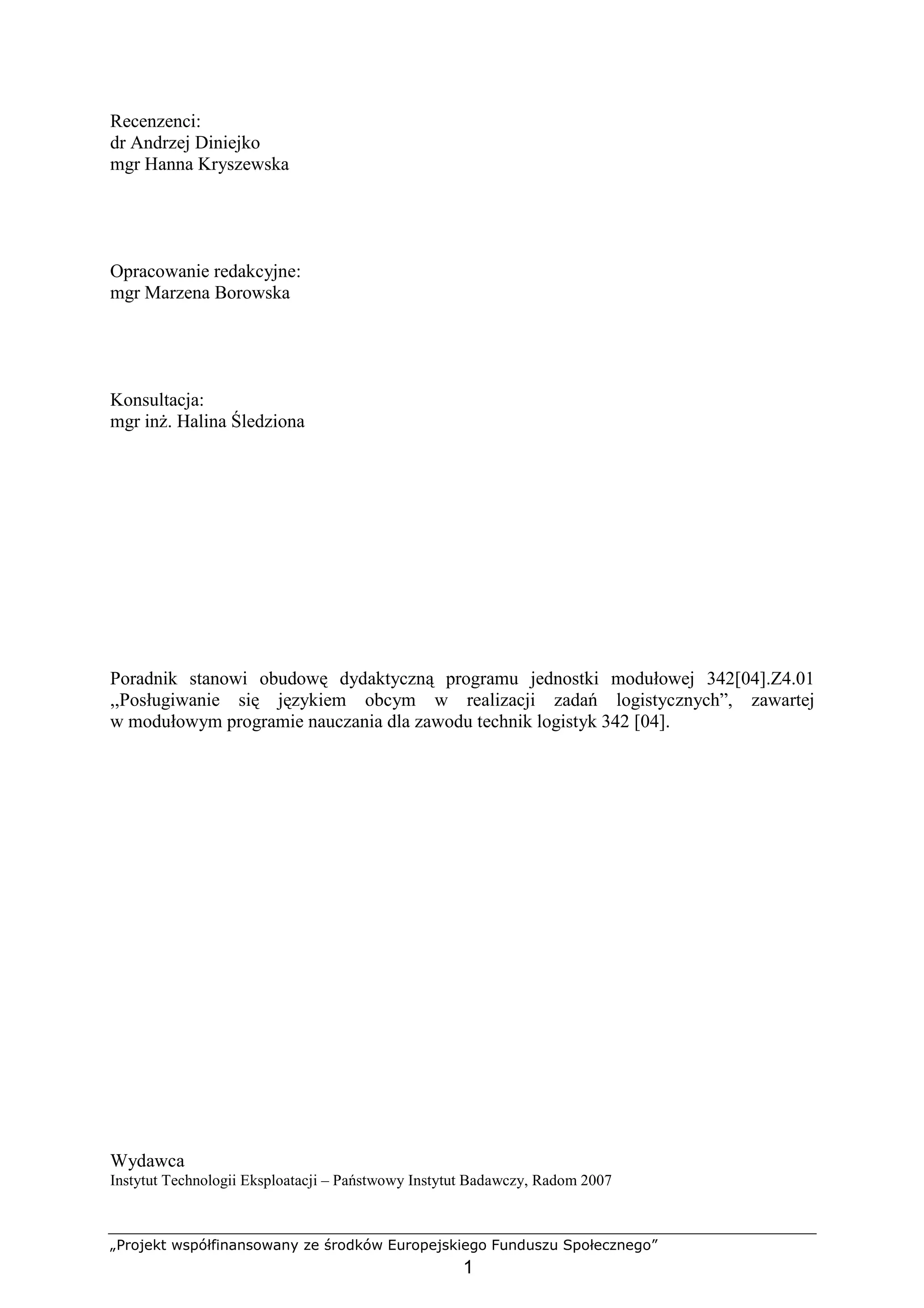 „Projekt współfinansowany ze środków Europejskiego Funduszu Społecznego”
1
Recenzenci:
dr Andrzej Diniejko
mgr Hanna Kryszewska
Opracowanie redakcyjne:
mgr Marzena Borowska
Konsultacja:
mgr inŜ. Halina Śledziona
Poradnik stanowi obudowę dydaktyczną programu jednostki modułowej 342[04].Z4.01
,,Posługiwanie się językiem obcym w realizacji zadań logistycznych”, zawartej
w modułowym programie nauczania dla zawodu technik logistyk 342 [04].
Wydawca
Instytut Technologii Eksploatacji – Państwowy Instytut Badawczy, Radom 2007
 
