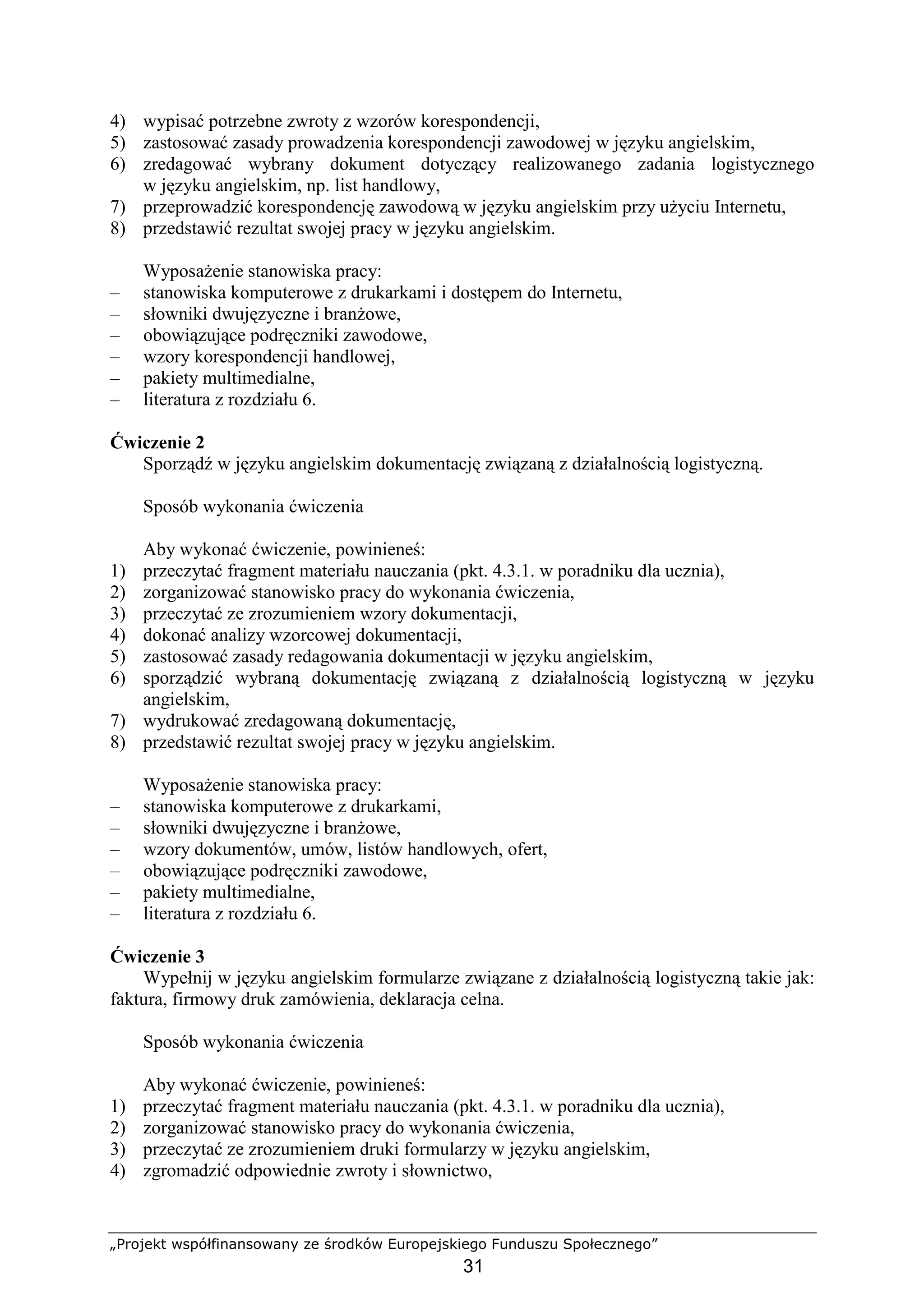 „Projekt współfinansowany ze środków Europejskiego Funduszu Społecznego”
31
4) wypisać potrzebne zwroty z wzorów korespondencji,
5) zastosować zasady prowadzenia korespondencji zawodowej w języku angielskim,
6) zredagować wybrany dokument dotyczący realizowanego zadania logistycznego
w języku angielskim, np. list handlowy,
7) przeprowadzić korespondencję zawodową w języku angielskim przy uŜyciu Internetu,
8) przedstawić rezultat swojej pracy w języku angielskim.
WyposaŜenie stanowiska pracy:
– stanowiska komputerowe z drukarkami i dostępem do Internetu,
– słowniki dwujęzyczne i branŜowe,
– obowiązujące podręczniki zawodowe,
– wzory korespondencji handlowej,
– pakiety multimedialne,
– literatura z rozdziału 6.
Ćwiczenie 2
Sporządź w języku angielskim dokumentację związaną z działalnością logistyczną.
Sposób wykonania ćwiczenia
Aby wykonać ćwiczenie, powinieneś:
1) przeczytać fragment materiału nauczania (pkt. 4.3.1. w poradniku dla ucznia),
2) zorganizować stanowisko pracy do wykonania ćwiczenia,
3) przeczytać ze zrozumieniem wzory dokumentacji,
4) dokonać analizy wzorcowej dokumentacji,
5) zastosować zasady redagowania dokumentacji w języku angielskim,
6) sporządzić wybraną dokumentację związaną z działalnością logistyczną w języku
angielskim,
7) wydrukować zredagowaną dokumentację,
8) przedstawić rezultat swojej pracy w języku angielskim.
WyposaŜenie stanowiska pracy:
– stanowiska komputerowe z drukarkami,
– słowniki dwujęzyczne i branŜowe,
– wzory dokumentów, umów, listów handlowych, ofert,
– obowiązujące podręczniki zawodowe,
– pakiety multimedialne,
– literatura z rozdziału 6.
Ćwiczenie 3
Wypełnij w języku angielskim formularze związane z działalnością logistyczną takie jak:
faktura, firmowy druk zamówienia, deklaracja celna.
Sposób wykonania ćwiczenia
Aby wykonać ćwiczenie, powinieneś:
1) przeczytać fragment materiału nauczania (pkt. 4.3.1. w poradniku dla ucznia),
2) zorganizować stanowisko pracy do wykonania ćwiczenia,
3) przeczytać ze zrozumieniem druki formularzy w języku angielskim,
4) zgromadzić odpowiednie zwroty i słownictwo,
 