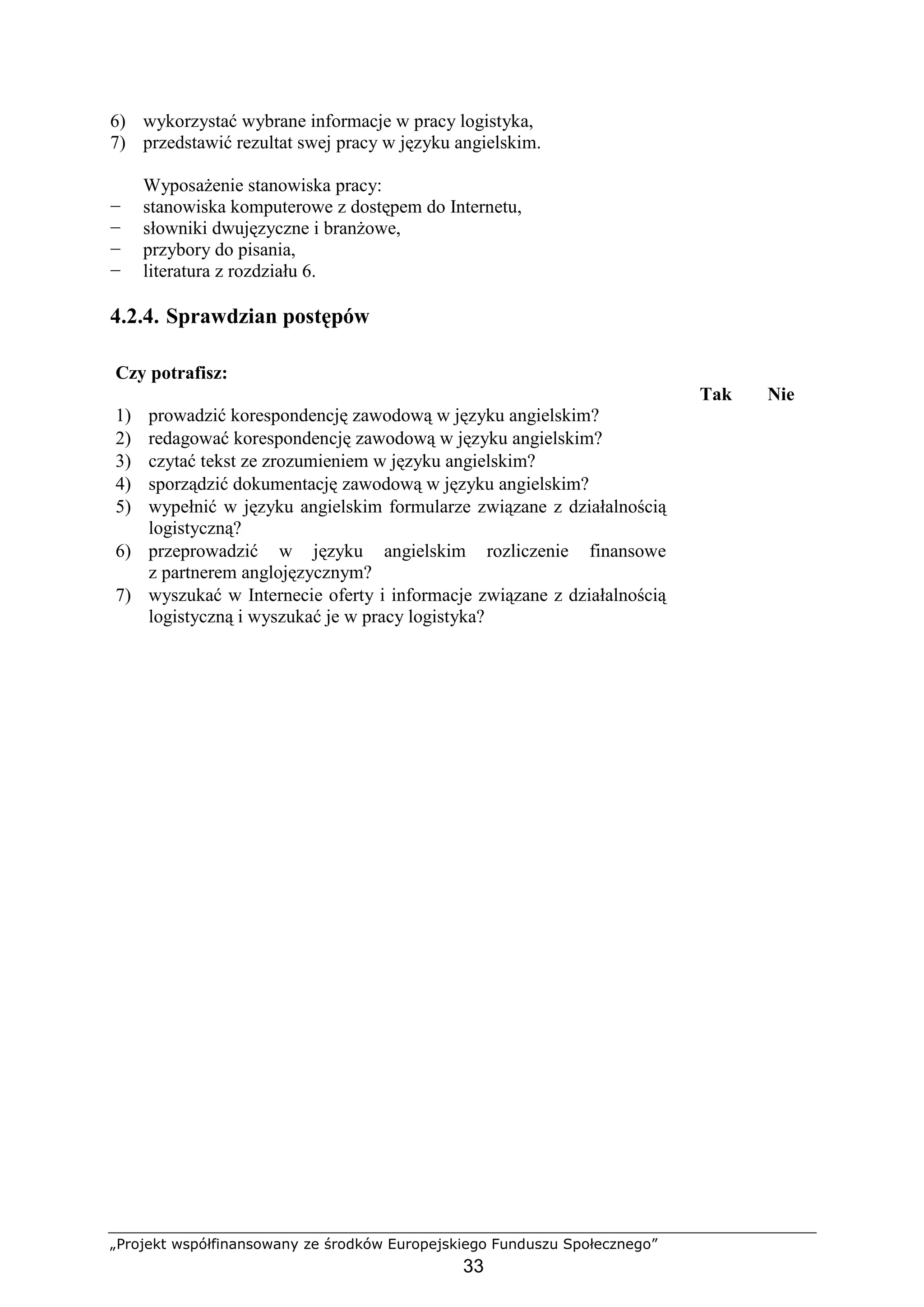 „Projekt współfinansowany ze środków Europejskiego Funduszu Społecznego”
33
6) wykorzystać wybrane informacje w pracy logistyka,
7) przedstawić rezultat swej pracy w języku angielskim.
WyposaŜenie stanowiska pracy:
− stanowiska komputerowe z dostępem do Internetu,
− słowniki dwujęzyczne i branŜowe,
− przybory do pisania,
− literatura z rozdziału 6.
4.2.4. Sprawdzian postępów
Czy potrafisz:
Tak Nie
1) prowadzić korespondencję zawodową w języku angielskim?
2) redagować korespondencję zawodową w języku angielskim?
3) czytać tekst ze zrozumieniem w języku angielskim?
4) sporządzić dokumentację zawodową w języku angielskim?
5) wypełnić w języku angielskim formularze związane z działalnością
logistyczną?
6) przeprowadzić w języku angielskim rozliczenie finansowe
z partnerem anglojęzycznym?
7) wyszukać w Internecie oferty i informacje związane z działalnością
logistyczną i wyszukać je w pracy logistyka?
 