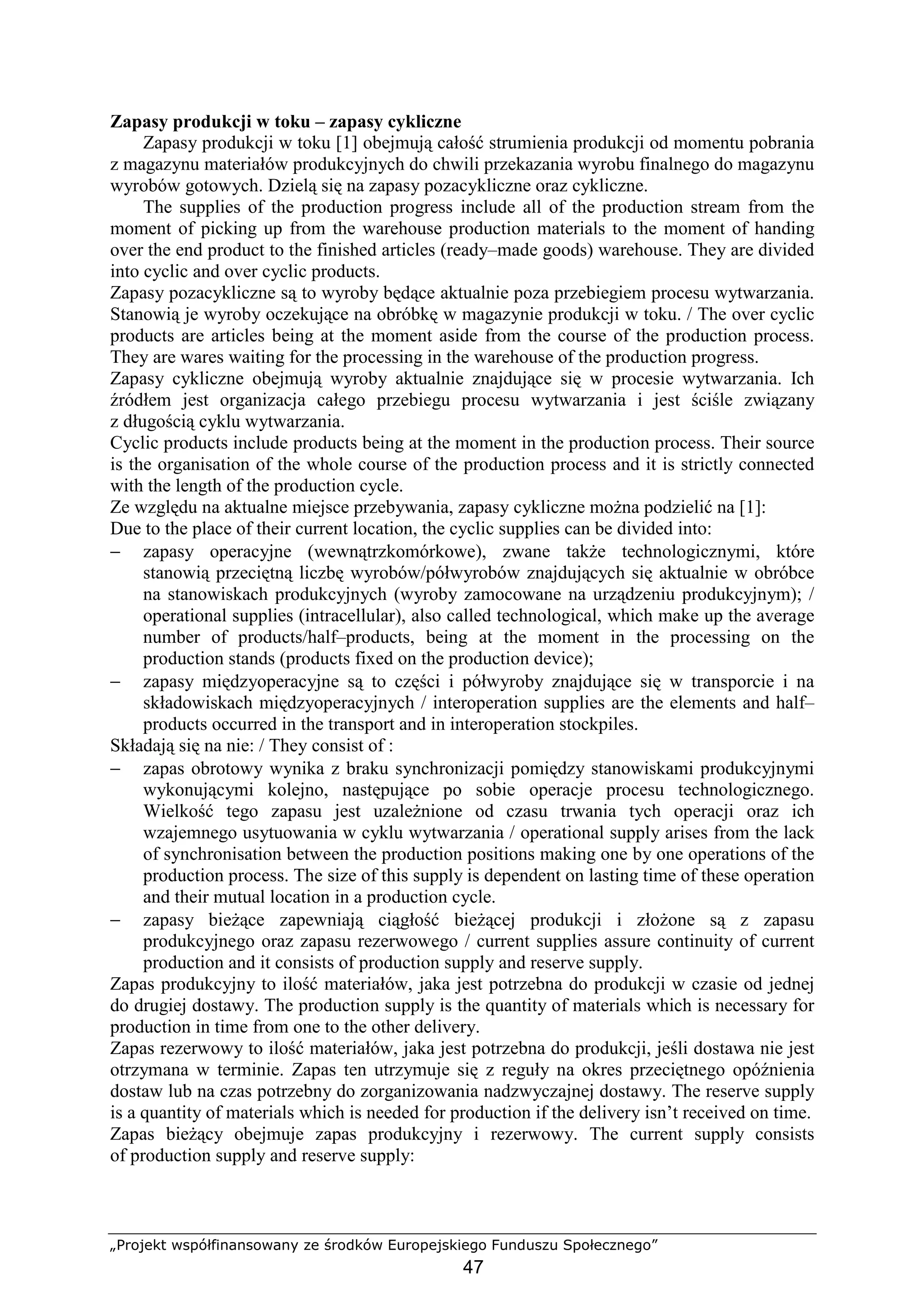 „Projekt współfinansowany ze środków Europejskiego Funduszu Społecznego”
47
Zapasy produkcji w toku – zapasy cykliczne
Zapasy produkcji w toku [1] obejmują całość strumienia produkcji od momentu pobrania
z magazynu materiałów produkcyjnych do chwili przekazania wyrobu finalnego do magazynu
wyrobów gotowych. Dzielą się na zapasy pozacykliczne oraz cykliczne.
The supplies of the production progress include all of the production stream from the
moment of picking up from the warehouse production materials to the moment of handing
over the end product to the finished articles (ready–made goods) warehouse. They are divided
into cyclic and over cyclic products.
Zapasy pozacykliczne są to wyroby będące aktualnie poza przebiegiem procesu wytwarzania.
Stanowią je wyroby oczekujące na obróbkę w magazynie produkcji w toku. / The over cyclic
products are articles being at the moment aside from the course of the production process.
They are wares waiting for the processing in the warehouse of the production progress.
Zapasy cykliczne obejmują wyroby aktualnie znajdujące się w procesie wytwarzania. Ich
źródłem jest organizacja całego przebiegu procesu wytwarzania i jest ściśle związany
z długością cyklu wytwarzania.
Cyclic products include products being at the moment in the production process. Their source
is the organisation of the whole course of the production process and it is strictly connected
with the length of the production cycle.
Ze względu na aktualne miejsce przebywania, zapasy cykliczne moŜna podzielić na [1]:
Due to the place of their current location, the cyclic supplies can be divided into:
− zapasy operacyjne (wewnątrzkomórkowe), zwane takŜe technologicznymi, które
stanowią przeciętną liczbę wyrobów/półwyrobów znajdujących się aktualnie w obróbce
na stanowiskach produkcyjnych (wyroby zamocowane na urządzeniu produkcyjnym); /
operational supplies (intracellular), also called technological, which make up the average
number of products/half–products, being at the moment in the processing on the
production stands (products fixed on the production device);
− zapasy międzyoperacyjne są to części i półwyroby znajdujące się w transporcie i na
składowiskach międzyoperacyjnych / interoperation supplies are the elements and half–
products occurred in the transport and in interoperation stockpiles.
Składają się na nie: / They consist of :
− zapas obrotowy wynika z braku synchronizacji pomiędzy stanowiskami produkcyjnymi
wykonującymi kolejno, następujące po sobie operacje procesu technologicznego.
Wielkość tego zapasu jest uzaleŜnione od czasu trwania tych operacji oraz ich
wzajemnego usytuowania w cyklu wytwarzania / operational supply arises from the lack
of synchronisation between the production positions making one by one operations of the
production process. The size of this supply is dependent on lasting time of these operation
and their mutual location in a production cycle.
− zapasy bieŜące zapewniają ciągłość bieŜącej produkcji i złoŜone są z zapasu
produkcyjnego oraz zapasu rezerwowego / current supplies assure continuity of current
production and it consists of production supply and reserve supply.
Zapas produkcyjny to ilość materiałów, jaka jest potrzebna do produkcji w czasie od jednej
do drugiej dostawy. The production supply is the quantity of materials which is necessary for
production in time from one to the other delivery.
Zapas rezerwowy to ilość materiałów, jaka jest potrzebna do produkcji, jeśli dostawa nie jest
otrzymana w terminie. Zapas ten utrzymuje się z reguły na okres przeciętnego opóźnienia
dostaw lub na czas potrzebny do zorganizowania nadzwyczajnej dostawy. The reserve supply
is a quantity of materials which is needed for production if the delivery isn’t received on time.
Zapas bieŜący obejmuje zapas produkcyjny i rezerwowy. The current supply consists
of production supply and reserve supply:
 