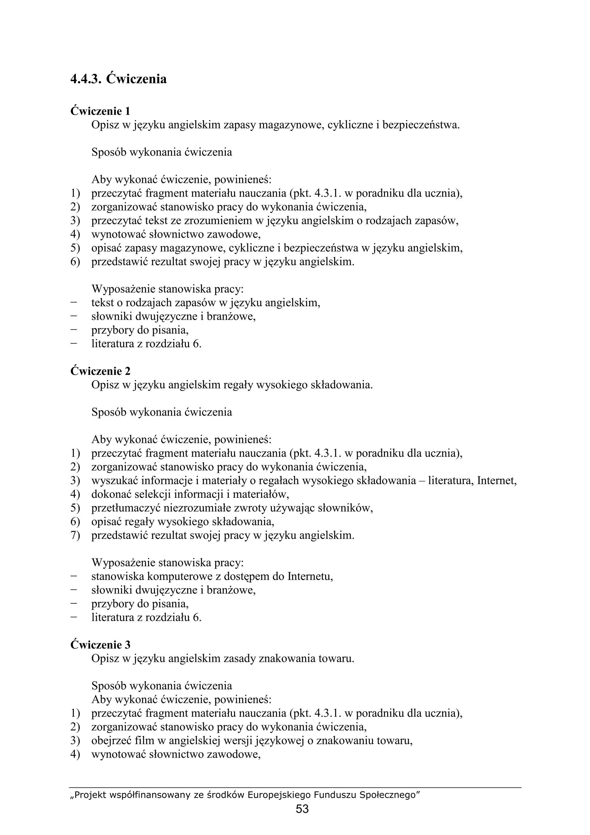 „Projekt współfinansowany ze środków Europejskiego Funduszu Społecznego”
53
4.4.3. Ćwiczenia
Ćwiczenie 1
Opisz w języku angielskim zapasy magazynowe, cykliczne i bezpieczeństwa.
Sposób wykonania ćwiczenia
Aby wykonać ćwiczenie, powinieneś:
1) przeczytać fragment materiału nauczania (pkt. 4.3.1. w poradniku dla ucznia),
2) zorganizować stanowisko pracy do wykonania ćwiczenia,
3) przeczytać tekst ze zrozumieniem w języku angielskim o rodzajach zapasów,
4) wynotować słownictwo zawodowe,
5) opisać zapasy magazynowe, cykliczne i bezpieczeństwa w języku angielskim,
6) przedstawić rezultat swojej pracy w języku angielskim.
WyposaŜenie stanowiska pracy:
− tekst o rodzajach zapasów w języku angielskim,
− słowniki dwujęzyczne i branŜowe,
− przybory do pisania,
− literatura z rozdziału 6.
Ćwiczenie 2
Opisz w języku angielskim regały wysokiego składowania.
Sposób wykonania ćwiczenia
Aby wykonać ćwiczenie, powinieneś:
1) przeczytać fragment materiału nauczania (pkt. 4.3.1. w poradniku dla ucznia),
2) zorganizować stanowisko pracy do wykonania ćwiczenia,
3) wyszukać informacje i materiały o regałach wysokiego składowania – literatura, Internet,
4) dokonać selekcji informacji i materiałów,
5) przetłumaczyć niezrozumiałe zwroty uŜywając słowników,
6) opisać regały wysokiego składowania,
7) przedstawić rezultat swojej pracy w języku angielskim.
WyposaŜenie stanowiska pracy:
− stanowiska komputerowe z dostępem do Internetu,
− słowniki dwujęzyczne i branŜowe,
− przybory do pisania,
− literatura z rozdziału 6.
Ćwiczenie 3
Opisz w języku angielskim zasady znakowania towaru.
Sposób wykonania ćwiczenia
Aby wykonać ćwiczenie, powinieneś:
1) przeczytać fragment materiału nauczania (pkt. 4.3.1. w poradniku dla ucznia),
2) zorganizować stanowisko pracy do wykonania ćwiczenia,
3) obejrzeć film w angielskiej wersji językowej o znakowaniu towaru,
4) wynotować słownictwo zawodowe,
 