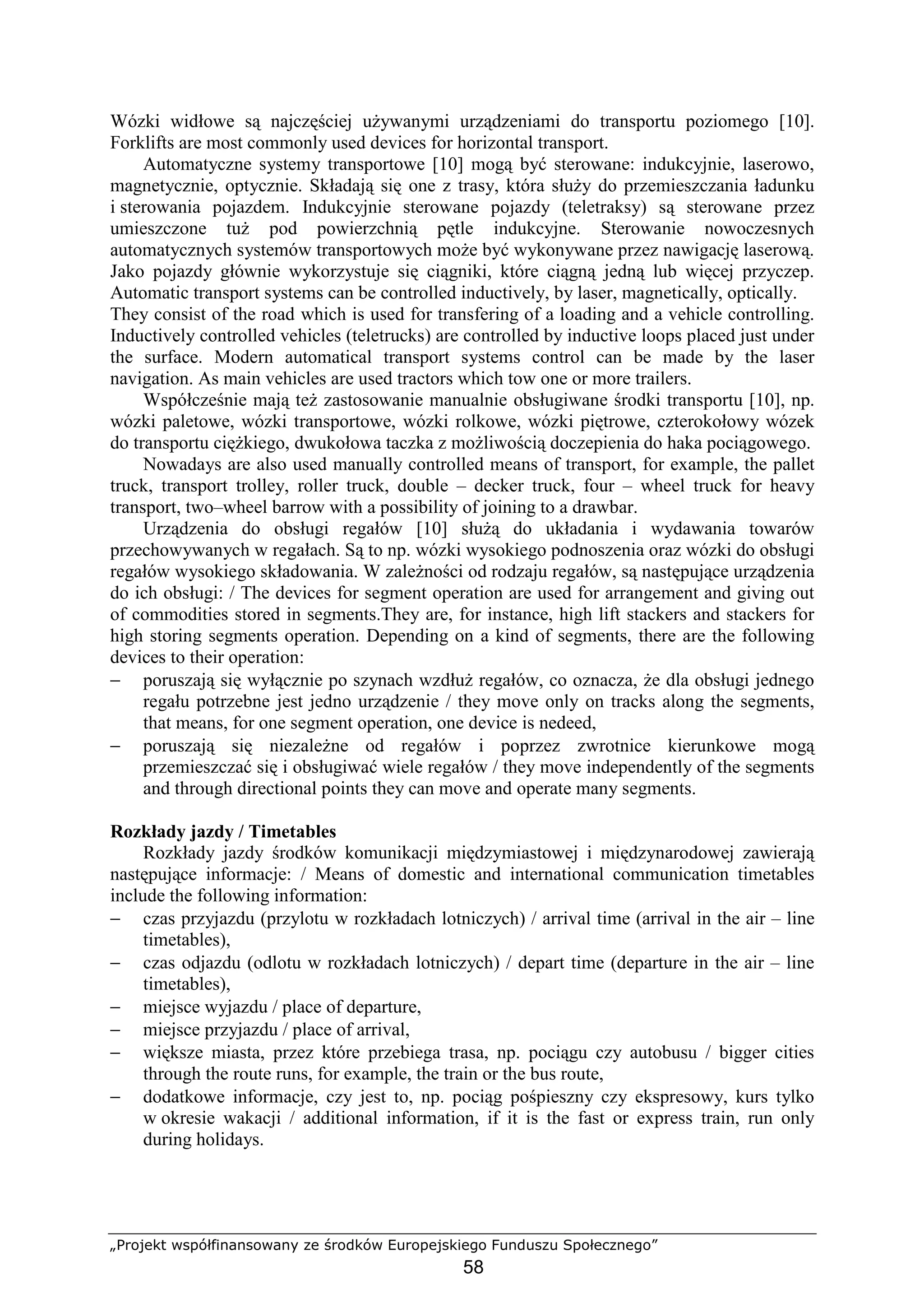 „Projekt współfinansowany ze środków Europejskiego Funduszu Społecznego”
58
Wózki widłowe są najczęściej uŜywanymi urządzeniami do transportu poziomego [10].
Forklifts are most commonly used devices for horizontal transport.
Automatyczne systemy transportowe [10] mogą być sterowane: indukcyjnie, laserowo,
magnetycznie, optycznie. Składają się one z trasy, która słuŜy do przemieszczania ładunku
i sterowania pojazdem. Indukcyjnie sterowane pojazdy (teletraksy) są sterowane przez
umieszczone tuŜ pod powierzchnią pętle indukcyjne. Sterowanie nowoczesnych
automatycznych systemów transportowych moŜe być wykonywane przez nawigację laserową.
Jako pojazdy głównie wykorzystuje się ciągniki, które ciągną jedną lub więcej przyczep.
Automatic transport systems can be controlled inductively, by laser, magnetically, optically.
They consist of the road which is used for transfering of a loading and a vehicle controlling.
Inductively controlled vehicles (teletrucks) are controlled by inductive loops placed just under
the surface. Modern automatical transport systems control can be made by the laser
navigation. As main vehicles are used tractors which tow one or more trailers.
Współcześnie mają teŜ zastosowanie manualnie obsługiwane środki transportu [10], np.
wózki paletowe, wózki transportowe, wózki rolkowe, wózki piętrowe, czterokołowy wózek
do transportu cięŜkiego, dwukołowa taczka z moŜliwością doczepienia do haka pociągowego.
Nowadays are also used manually controlled means of transport, for example, the pallet
truck, transport trolley, roller truck, double – decker truck, four – wheel truck for heavy
transport, two–wheel barrow with a possibility of joining to a drawbar.
Urządzenia do obsługi regałów [10] słuŜą do układania i wydawania towarów
przechowywanych w regałach. Są to np. wózki wysokiego podnoszenia oraz wózki do obsługi
regałów wysokiego składowania. W zaleŜności od rodzaju regałów, są następujące urządzenia
do ich obsługi: / The devices for segment operation are used for arrangement and giving out
of commodities stored in segments.They are, for instance, high lift stackers and stackers for
high storing segments operation. Depending on a kind of segments, there are the following
devices to their operation:
− poruszają się wyłącznie po szynach wzdłuŜ regałów, co oznacza, Ŝe dla obsługi jednego
regału potrzebne jest jedno urządzenie / they move only on tracks along the segments,
that means, for one segment operation, one device is nedeed,
− poruszają się niezaleŜne od regałów i poprzez zwrotnice kierunkowe mogą
przemieszczać się i obsługiwać wiele regałów / they move independently of the segments
and through directional points they can move and operate many segments.
Rozkłady jazdy / Timetables
Rozkłady jazdy środków komunikacji międzymiastowej i międzynarodowej zawierają
następujące informacje: / Means of domestic and international communication timetables
include the following information:
− czas przyjazdu (przylotu w rozkładach lotniczych) / arrival time (arrival in the air – line
timetables),
− czas odjazdu (odlotu w rozkładach lotniczych) / depart time (departure in the air – line
timetables),
− miejsce wyjazdu / place of departure,
− miejsce przyjazdu / place of arrival,
− większe miasta, przez które przebiega trasa, np. pociągu czy autobusu / bigger cities
through the route runs, for example, the train or the bus route,
− dodatkowe informacje, czy jest to, np. pociąg pośpieszny czy ekspresowy, kurs tylko
w okresie wakacji / additional information, if it is the fast or express train, run only
during holidays.
 
