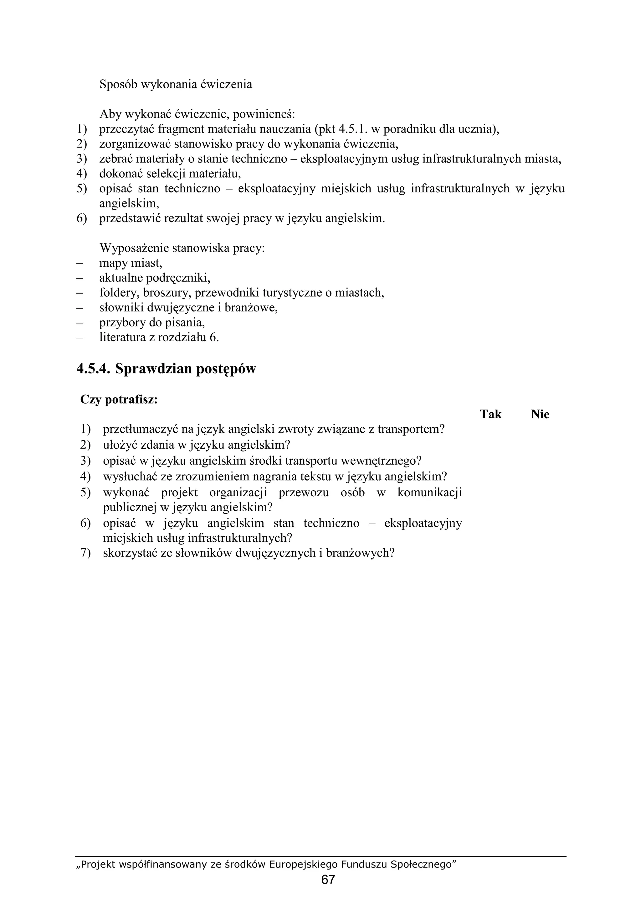 „Projekt współfinansowany ze środków Europejskiego Funduszu Społecznego”
67
Sposób wykonania ćwiczenia
Aby wykonać ćwiczenie, powinieneś:
1) przeczytać fragment materiału nauczania (pkt 4.5.1. w poradniku dla ucznia),
2) zorganizować stanowisko pracy do wykonania ćwiczenia,
3) zebrać materiały o stanie techniczno – eksploatacyjnym usług infrastrukturalnych miasta,
4) dokonać selekcji materiału,
5) opisać stan techniczno – eksploatacyjny miejskich usług infrastrukturalnych w języku
angielskim,
6) przedstawić rezultat swojej pracy w języku angielskim.
WyposaŜenie stanowiska pracy:
– mapy miast,
– aktualne podręczniki,
– foldery, broszury, przewodniki turystyczne o miastach,
– słowniki dwujęzyczne i branŜowe,
– przybory do pisania,
– literatura z rozdziału 6.
4.5.4. Sprawdzian postępów
Czy potrafisz:
Tak Nie
1) przetłumaczyć na język angielski zwroty związane z transportem?
2) ułoŜyć zdania w języku angielskim?
3) opisać w języku angielskim środki transportu wewnętrznego?
4) wysłuchać ze zrozumieniem nagrania tekstu w języku angielskim?
5) wykonać projekt organizacji przewozu osób w komunikacji
publicznej w języku angielskim?
6) opisać w języku angielskim stan techniczno – eksploatacyjny
miejskich usług infrastrukturalnych?
7) skorzystać ze słowników dwujęzycznych i branŜowych?
 