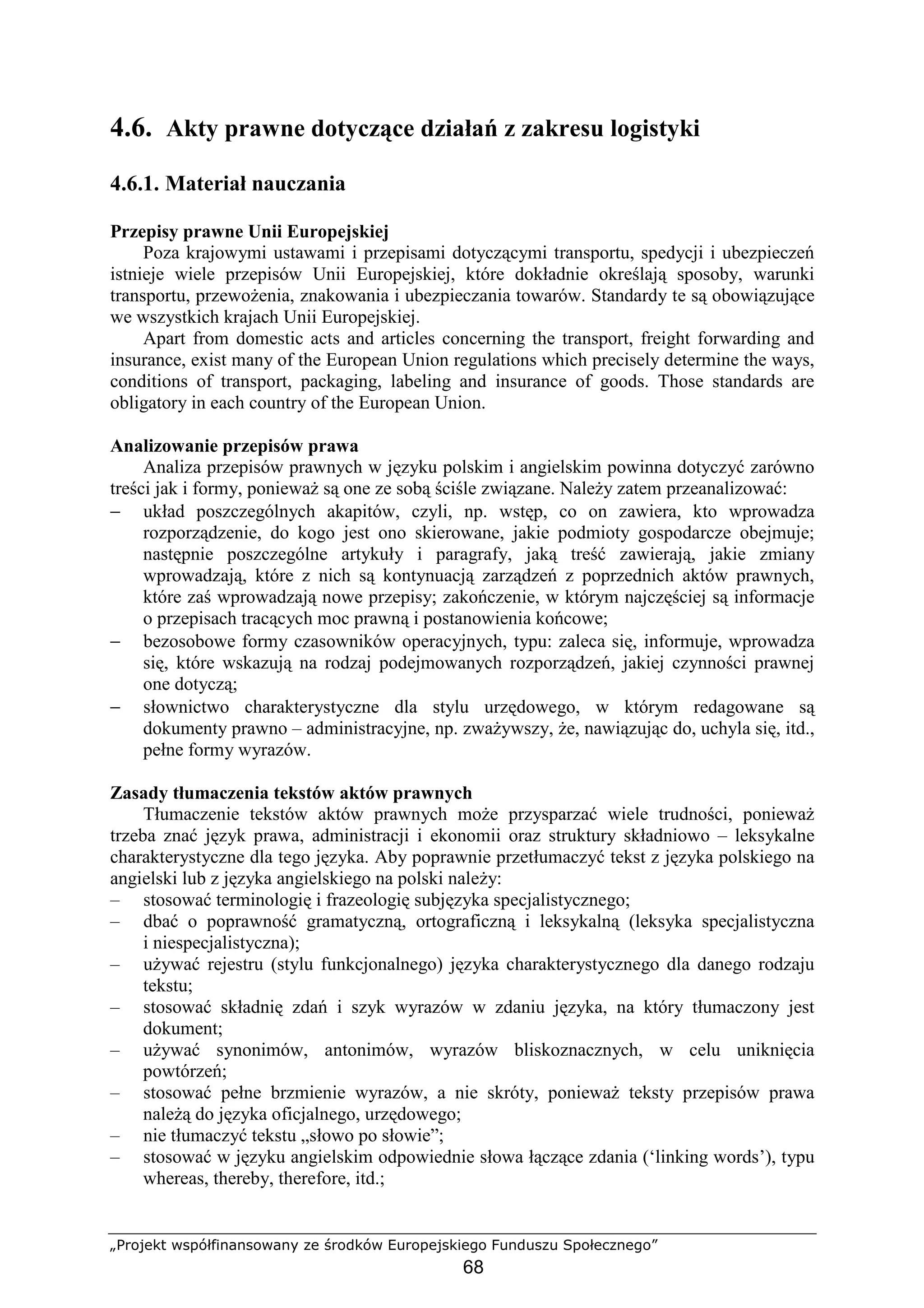 „Projekt współfinansowany ze środków Europejskiego Funduszu Społecznego”
68
4.6. Akty prawne dotyczące działań z zakresu logistyki
4.6.1. Materiał nauczania
Przepisy prawne Unii Europejskiej
Poza krajowymi ustawami i przepisami dotyczącymi transportu, spedycji i ubezpieczeń
istnieje wiele przepisów Unii Europejskiej, które dokładnie określają sposoby, warunki
transportu, przewoŜenia, znakowania i ubezpieczania towarów. Standardy te są obowiązujące
we wszystkich krajach Unii Europejskiej.
Apart from domestic acts and articles concerning the transport, freight forwarding and
insurance, exist many of the European Union regulations which precisely determine the ways,
conditions of transport, packaging, labeling and insurance of goods. Those standards are
obligatory in each country of the European Union.
Analizowanie przepisów prawa
Analiza przepisów prawnych w języku polskim i angielskim powinna dotyczyć zarówno
treści jak i formy, poniewaŜ są one ze sobą ściśle związane. NaleŜy zatem przeanalizować:
− układ poszczególnych akapitów, czyli, np. wstęp, co on zawiera, kto wprowadza
rozporządzenie, do kogo jest ono skierowane, jakie podmioty gospodarcze obejmuje;
następnie poszczególne artykuły i paragrafy, jaką treść zawierają, jakie zmiany
wprowadzają, które z nich są kontynuacją zarządzeń z poprzednich aktów prawnych,
które zaś wprowadzają nowe przepisy; zakończenie, w którym najczęściej są informacje
o przepisach tracących moc prawną i postanowienia końcowe;
− bezosobowe formy czasowników operacyjnych, typu: zaleca się, informuje, wprowadza
się, które wskazują na rodzaj podejmowanych rozporządzeń, jakiej czynności prawnej
one dotyczą;
− słownictwo charakterystyczne dla stylu urzędowego, w którym redagowane są
dokumenty prawno – administracyjne, np. zwaŜywszy, Ŝe, nawiązując do, uchyla się, itd.,
pełne formy wyrazów.
Zasady tłumaczenia tekstów aktów prawnych
Tłumaczenie tekstów aktów prawnych moŜe przysparzać wiele trudności, poniewaŜ
trzeba znać język prawa, administracji i ekonomii oraz struktury składniowo – leksykalne
charakterystyczne dla tego języka. Aby poprawnie przetłumaczyć tekst z języka polskiego na
angielski lub z języka angielskiego na polski naleŜy:
– stosować terminologię i frazeologię subjęzyka specjalistycznego;
– dbać o poprawność gramatyczną, ortograficzną i leksykalną (leksyka specjalistyczna
i niespecjalistyczna);
– uŜywać rejestru (stylu funkcjonalnego) języka charakterystycznego dla danego rodzaju
tekstu;
– stosować składnię zdań i szyk wyrazów w zdaniu języka, na który tłumaczony jest
dokument;
– uŜywać synonimów, antonimów, wyrazów bliskoznacznych, w celu uniknięcia
powtórzeń;
– stosować pełne brzmienie wyrazów, a nie skróty, poniewaŜ teksty przepisów prawa
naleŜą do języka oficjalnego, urzędowego;
– nie tłumaczyć tekstu „słowo po słowie”;
– stosować w języku angielskim odpowiednie słowa łączące zdania (‘linking words’), typu
whereas, thereby, therefore, itd.;
 
