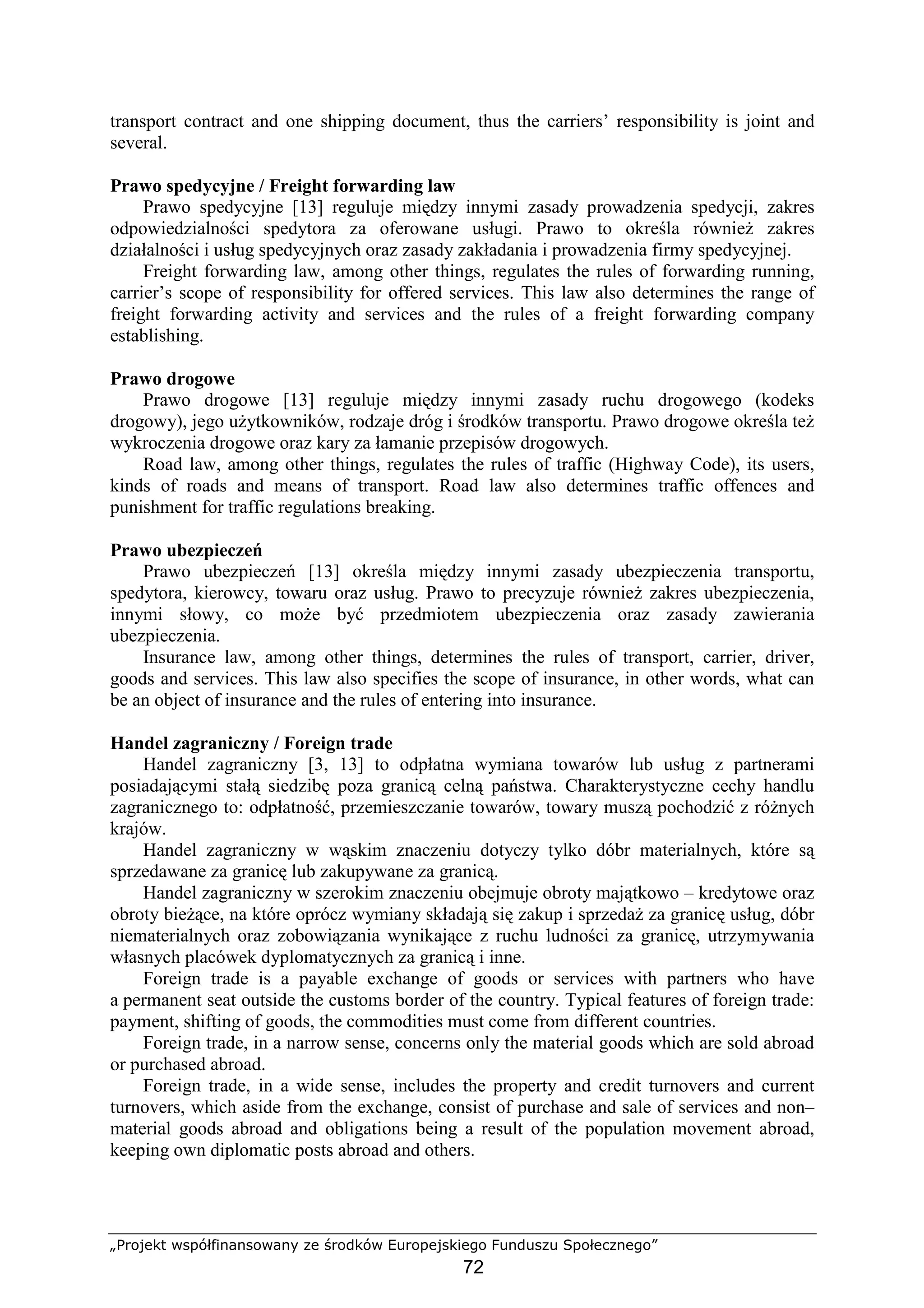 „Projekt współfinansowany ze środków Europejskiego Funduszu Społecznego”
72
transport contract and one shipping document, thus the carriers’ responsibility is joint and
several.
Prawo spedycyjne / Freight forwarding law
Prawo spedycyjne [13] reguluje między innymi zasady prowadzenia spedycji, zakres
odpowiedzialności spedytora za oferowane usługi. Prawo to określa równieŜ zakres
działalności i usług spedycyjnych oraz zasady zakładania i prowadzenia firmy spedycyjnej.
Freight forwarding law, among other things, regulates the rules of forwarding running,
carrier’s scope of responsibility for offered services. This law also determines the range of
freight forwarding activity and services and the rules of a freight forwarding company
establishing.
Prawo drogowe
Prawo drogowe [13] reguluje między innymi zasady ruchu drogowego (kodeks
drogowy), jego uŜytkowników, rodzaje dróg i środków transportu. Prawo drogowe określa teŜ
wykroczenia drogowe oraz kary za łamanie przepisów drogowych.
Road law, among other things, regulates the rules of traffic (Highway Code), its users,
kinds of roads and means of transport. Road law also determines traffic offences and
punishment for traffic regulations breaking.
Prawo ubezpieczeń
Prawo ubezpieczeń [13] określa między innymi zasady ubezpieczenia transportu,
spedytora, kierowcy, towaru oraz usług. Prawo to precyzuje równieŜ zakres ubezpieczenia,
innymi słowy, co moŜe być przedmiotem ubezpieczenia oraz zasady zawierania
ubezpieczenia.
Insurance law, among other things, determines the rules of transport, carrier, driver,
goods and services. This law also specifies the scope of insurance, in other words, what can
be an object of insurance and the rules of entering into insurance.
Handel zagraniczny / Foreign trade
Handel zagraniczny [3, 13] to odpłatna wymiana towarów lub usług z partnerami
posiadającymi stałą siedzibę poza granicą celną państwa. Charakterystyczne cechy handlu
zagranicznego to: odpłatność, przemieszczanie towarów, towary muszą pochodzić z róŜnych
krajów.
Handel zagraniczny w wąskim znaczeniu dotyczy tylko dóbr materialnych, które są
sprzedawane za granicę lub zakupywane za granicą.
Handel zagraniczny w szerokim znaczeniu obejmuje obroty majątkowo – kredytowe oraz
obroty bieŜące, na które oprócz wymiany składają się zakup i sprzedaŜ za granicę usług, dóbr
niematerialnych oraz zobowiązania wynikające z ruchu ludności za granicę, utrzymywania
własnych placówek dyplomatycznych za granicą i inne.
Foreign trade is a payable exchange of goods or services with partners who have
a permanent seat outside the customs border of the country. Typical features of foreign trade:
payment, shifting of goods, the commodities must come from different countries.
Foreign trade, in a narrow sense, concerns only the material goods which are sold abroad
or purchased abroad.
Foreign trade, in a wide sense, includes the property and credit turnovers and current
turnovers, which aside from the exchange, consist of purchase and sale of services and non–
material goods abroad and obligations being a result of the population movement abroad,
keeping own diplomatic posts abroad and others.
 