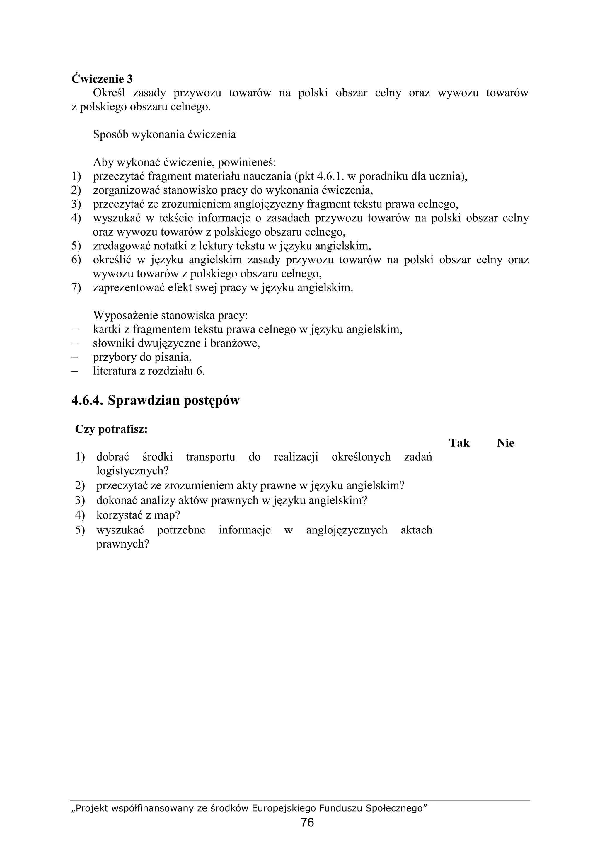 „Projekt współfinansowany ze środków Europejskiego Funduszu Społecznego”
76
Ćwiczenie 3
Określ zasady przywozu towarów na polski obszar celny oraz wywozu towarów
z polskiego obszaru celnego.
Sposób wykonania ćwiczenia
Aby wykonać ćwiczenie, powinieneś:
1) przeczytać fragment materiału nauczania (pkt 4.6.1. w poradniku dla ucznia),
2) zorganizować stanowisko pracy do wykonania ćwiczenia,
3) przeczytać ze zrozumieniem anglojęzyczny fragment tekstu prawa celnego,
4) wyszukać w tekście informacje o zasadach przywozu towarów na polski obszar celny
oraz wywozu towarów z polskiego obszaru celnego,
5) zredagować notatki z lektury tekstu w języku angielskim,
6) określić w języku angielskim zasady przywozu towarów na polski obszar celny oraz
wywozu towarów z polskiego obszaru celnego,
7) zaprezentować efekt swej pracy w języku angielskim.
WyposaŜenie stanowiska pracy:
– kartki z fragmentem tekstu prawa celnego w języku angielskim,
– słowniki dwujęzyczne i branŜowe,
– przybory do pisania,
– literatura z rozdziału 6.
4.6.4. Sprawdzian postępów
Czy potrafisz:
Tak Nie
1) dobrać środki transportu do realizacji określonych zadań
logistycznych?
2) przeczytać ze zrozumieniem akty prawne w języku angielskim?
3) dokonać analizy aktów prawnych w języku angielskim?
4) korzystać z map?
5) wyszukać potrzebne informacje w anglojęzycznych aktach
prawnych?
 