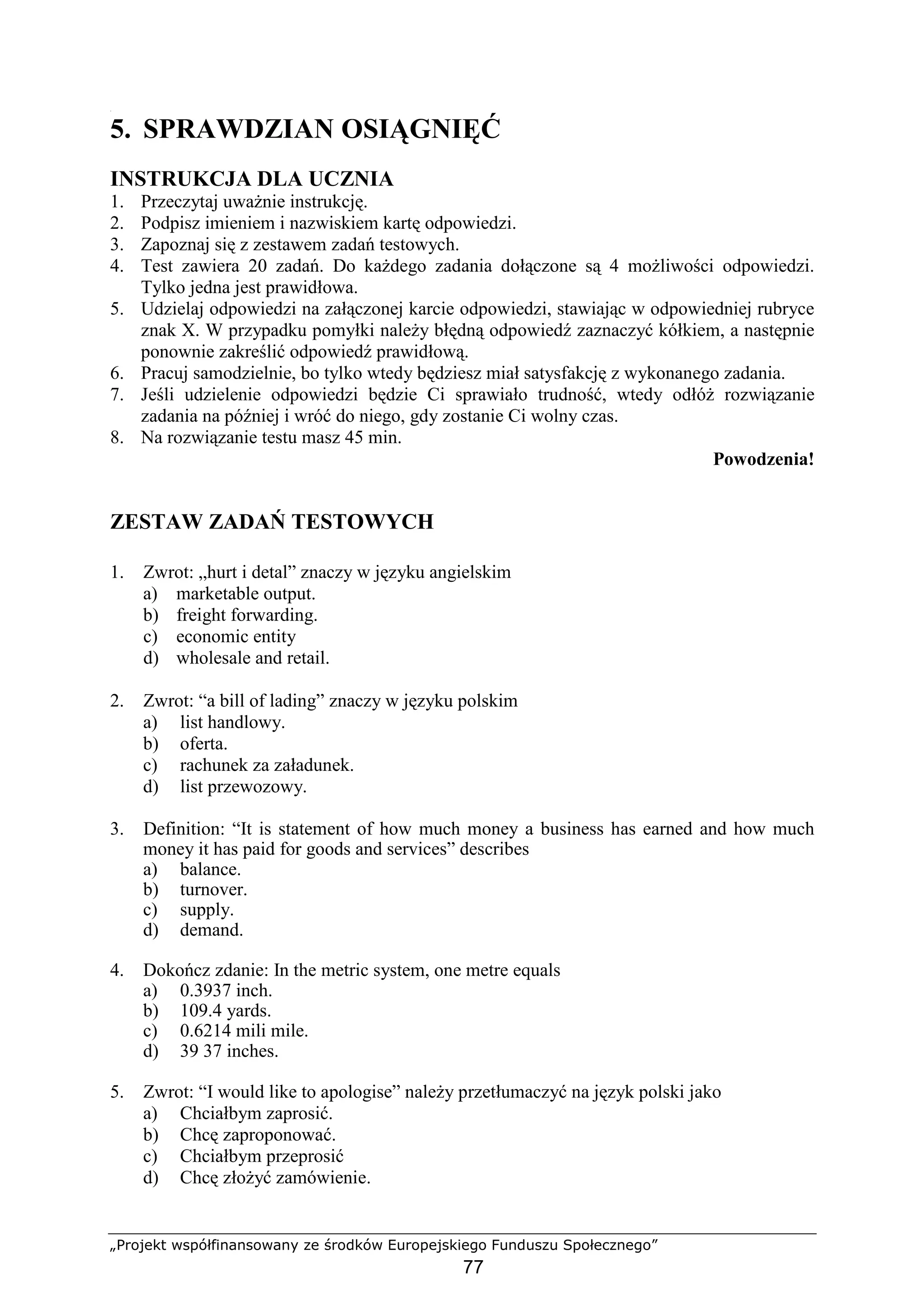 „Projekt współfinansowany ze środków Europejskiego Funduszu Społecznego”
77
[
5. SPRAWDZIAN OSIĄGNIĘĆ
INSTRUKCJA DLA UCZNIA
1. Przeczytaj uwaŜnie instrukcję.
2. Podpisz imieniem i nazwiskiem kartę odpowiedzi.
3. Zapoznaj się z zestawem zadań testowych.
4. Test zawiera 20 zadań. Do kaŜdego zadania dołączone są 4 moŜliwości odpowiedzi.
Tylko jedna jest prawidłowa.
5. Udzielaj odpowiedzi na załączonej karcie odpowiedzi, stawiając w odpowiedniej rubryce
znak X. W przypadku pomyłki naleŜy błędną odpowiedź zaznaczyć kółkiem, a następnie
ponownie zakreślić odpowiedź prawidłową.
6. Pracuj samodzielnie, bo tylko wtedy będziesz miał satysfakcję z wykonanego zadania.
7. Jeśli udzielenie odpowiedzi będzie Ci sprawiało trudność, wtedy odłóŜ rozwiązanie
zadania na później i wróć do niego, gdy zostanie Ci wolny czas.
8. Na rozwiązanie testu masz 45 min.
Powodzenia!
ZESTAW ZADAŃ TESTOWYCH
1. Zwrot: „hurt i detal” znaczy w języku angielskim
a) marketable output.
b) freight forwarding.
c) economic entity
d) wholesale and retail.
2. Zwrot: “a bill of lading” znaczy w języku polskim
a) list handlowy.
b) oferta.
c) rachunek za załadunek.
d) list przewozowy.
3. Definition: “It is statement of how much money a business has earned and how much
money it has paid for goods and services” describes
a) balance.
b) turnover.
c) supply.
d) demand.
4. Dokończ zdanie: In the metric system, one metre equals
a) 0.3937 inch.
b) 109.4 yards.
c) 0.6214 mili mile.
d) 39 37 inches.
5. Zwrot: “I would like to apologise” naleŜy przetłumaczyć na język polski jako
a) Chciałbym zaprosić.
b) Chcę zaproponować.
c) Chciałbym przeprosić
d) Chcę złoŜyć zamówienie.
 