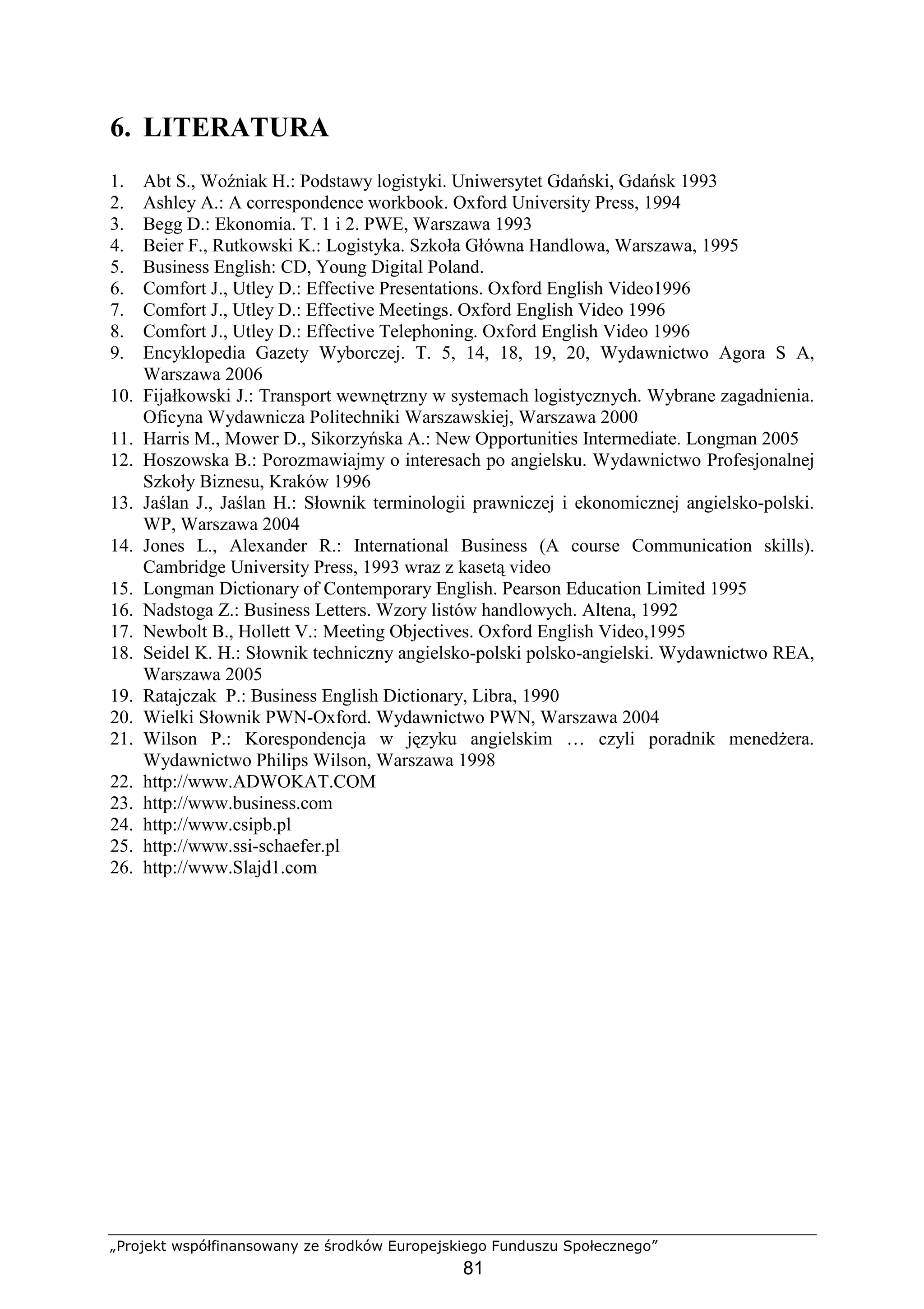 „Projekt współfinansowany ze środków Europejskiego Funduszu Społecznego”
81
6. LITERATURA
1. Abt S., Woźniak H.: Podstawy logistyki. Uniwersytet Gdański, Gdańsk 1993
2. Ashley A.: A correspondence workbook. Oxford University Press, 1994
3. Begg D.: Ekonomia. T. 1 i 2. PWE, Warszawa 1993
4. Beier F., Rutkowski K.: Logistyka. Szkoła Główna Handlowa, Warszawa, 1995
5. Business English: CD, Young Digital Poland.
6. Comfort J., Utley D.: Effective Presentations. Oxford English Video1996
7. Comfort J., Utley D.: Effective Meetings. Oxford English Video 1996
8. Comfort J., Utley D.: Effective Telephoning. Oxford English Video 1996
9. Encyklopedia Gazety Wyborczej. T. 5, 14, 18, 19, 20, Wydawnictwo Agora S A,
Warszawa 2006
10. Fijałkowski J.: Transport wewnętrzny w systemach logistycznych. Wybrane zagadnienia.
Oficyna Wydawnicza Politechniki Warszawskiej, Warszawa 2000
11. Harris M., Mower D., Sikorzyńska A.: New Opportunities Intermediate. Longman 2005
12. Hoszowska B.: Porozmawiajmy o interesach po angielsku. Wydawnictwo Profesjonalnej
Szkoły Biznesu, Kraków 1996
13. Jaślan J., Jaślan H.: Słownik terminologii prawniczej i ekonomicznej angielsko-polski.
WP, Warszawa 2004
14. Jones L., Alexander R.: International Business (A course Communication skills).
Cambridge University Press, 1993 wraz z kasetą video
15. Longman Dictionary of Contemporary English. Pearson Education Limited 1995
16. Nadstoga Z.: Business Letters. Wzory listów handlowych. Altena, 1992
17. Newbolt B., Hollett V.: Meeting Objectives. Oxford English Video,1995
18. Seidel K. H.: Słownik techniczny angielsko-polski polsko-angielski. Wydawnictwo REA,
Warszawa 2005
19. Ratajczak P.: Business English Dictionary, Libra, 1990
20. Wielki Słownik PWN-Oxford. Wydawnictwo PWN, Warszawa 2004
21. Wilson P.: Korespondencja w języku angielskim … czyli poradnik menedŜera.
Wydawnictwo Philips Wilson, Warszawa 1998
22. http://www.ADWOKAT.COM
23. http://www.business.com
24. http://www.csipb.pl
25. http://www.ssi-schaefer.pl
26. http://www.Slajd1.com
 