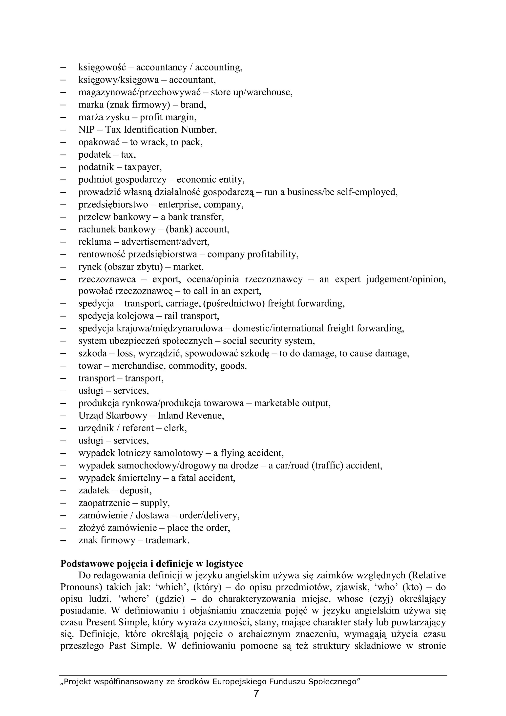 „Projekt współfinansowany ze środków Europejskiego Funduszu Społecznego”
7
− księgowość – accountancy / accounting,
− księgowy/księgowa – accountant,
− magazynować/przechowywać – store up/warehouse,
− marka (znak firmowy) – brand,
− marŜa zysku – profit margin,
− NIP – Tax Identification Number,
− opakować – to wrack, to pack,
− podatek – tax,
− podatnik – taxpayer,
− podmiot gospodarczy – economic entity,
− prowadzić własną działalność gospodarczą – run a business/be self-employed,
− przedsiębiorstwo – enterprise, company,
− przelew bankowy – a bank transfer,
− rachunek bankowy – (bank) account,
− reklama – advertisement/advert,
− rentowność przedsiębiorstwa – company profitability,
− rynek (obszar zbytu) – market,
− rzeczoznawca – export, ocena/opinia rzeczoznawcy – an expert judgement/opinion,
powołać rzeczoznawcę – to call in an expert,
− spedycja – transport, carriage, (pośrednictwo) freight forwarding,
− spedycja kolejowa – rail transport,
− spedycja krajowa/międzynarodowa – domestic/international freight forwarding,
− system ubezpieczeń społecznych – social security system,
− szkoda – loss, wyrządzić, spowodować szkodę – to do damage, to cause damage,
− towar – merchandise, commodity, goods,
− transport – transport,
− usługi – services,
− produkcja rynkowa/produkcja towarowa – marketable output,
− Urząd Skarbowy – Inland Revenue,
− urzędnik / referent – clerk,
− usługi – services,
− wypadek lotniczy samolotowy – a flying accident,
− wypadek samochodowy/drogowy na drodze – a car/road (traffic) accident,
− wypadek śmiertelny – a fatal accident,
− zadatek – deposit,
− zaopatrzenie – supply,
− zamówienie / dostawa – order/delivery,
− złoŜyć zamówienie – place the order,
− znak firmowy – trademark.
Podstawowe pojęcia i definicje w logistyce
Do redagowania definicji w języku angielskim uŜywa się zaimków względnych (Relative
Pronouns) takich jak: ‘which’, (który) – do opisu przedmiotów, zjawisk, ‘who’ (kto) – do
opisu ludzi, ‘where’ (gdzie) – do charakteryzowania miejsc, whose (czyj) określający
posiadanie. W definiowaniu i objaśnianiu znaczenia pojęć w języku angielskim uŜywa się
czasu Present Simple, który wyraŜa czynności, stany, mające charakter stały lub powtarzający
się. Definicje, które określają pojęcie o archaicznym znaczeniu, wymagają uŜycia czasu
przeszłego Past Simple. W definiowaniu pomocne są teŜ struktury składniowe w stronie
 