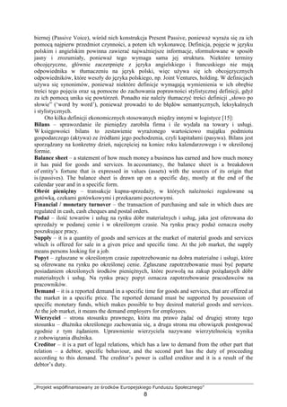 „Projekt współfinansowany ze środków Europejskiego Funduszu Społecznego”
8
biernej (Passive Voice), wśród nich konstrukcja Present Passive, poniewaŜ wyraŜa się za ich
pomocą najpierw przedmiot czynności, a potem ich wykonawcę. Definicja, pojęcie w języku
polskim i angielskim powinna zawierać najwaŜniejsze informacje, sformułowane w sposób
jasny i zrozumiały, poniewaŜ tego wymaga sama jej struktura. Niektóre terminy
obcojęzyczne, głównie zaczerpnięte z języka angielskiego i francuskiego nie mają
odpowiednika w tłumaczeniu na język polski, więc uŜywa się ich obcojęzycznych
odpowiedników, które weszły do języka polskiego, np. Joint Ventures, holding. W definicjach
uŜywa się synonimów, poniewaŜ niektóre definicje wymagają wymienienia w ich obrębie
treści tego pojęcia oraz są pomocne do zachowania poprawności stylistycznej definicji, gdyŜ
za ich pomocą unika się powtórzeń. Ponadto nie naleŜy tłumaczyć treści definicji „słowo po
słowie” (‘word by word’), poniewaŜ prowadzi to do błędów semantycznych, leksykalnych
i stylistycznych.
Oto kilka definicji ekonomicznych stosowanych między innymi w logistyce [15]:
Bilans – sprawozdanie ile pieniędzy zarobiła firma i ile wydała na towary i usługi.
W księgowości bilans to zestawienie wyraŜonego wartościowo majątku podmiotu
gospodarczego (aktywa) ze źródłami jego pochodzenia, czyli kapitałami (pasywa). Bilans jest
sporządzany na konkretny dzień, najczęściej na koniec roku kalendarzowego i w określonej
formie.
Balance sheet – a statement of how much money a business has earned and how much money
it has paid for goods and services. In accountancy, the balance sheet is a breakdown
of entity’s fortune that is expressed in values (assets) with the sources of its origin that
is (passives). The balance sheet is drawn up on a specific day, mostly at the end of the
calendar year and in a specific form.
Obrót pienięŜny – transakcje kupna-sprzedaŜy, w których naleŜności regulowane są
gotówką, czekami gotówkowymi i przekazami pocztowymi.
Financial / monetary turnover – the transaction of purchasing and sale in which dues are
regulated in cash, cash cheques and postal orders.
PodaŜ – ilość towarów i usług na rynku dóbr materialnych i usług, jaka jest oferowana do
sprzedaŜy w podanej cenie i w określonym czasie. Na rynku pracy podaŜ oznacza osoby
poszukujące pracy.
Supply – it is a quantity of goods and services at the market of material goods and services
which is offered for sale in a given price and specific time. At the job market, the supply
means persons looking for a job.
Popyt – zgłaszane w określonym czasie zapotrzebowanie na dobra materialne i usługi, które
są oferowane na rynku po określonej cenie. Zgłaszane zapotrzebowanie musi być poparte
posiadaniem określonych środków pienięŜnych, które pozwolą na zakup poŜądanych dóbr
materialnych i usług. Na rynku pracy popyt oznacza zapotrzebowanie pracodawców na
pracowników.
Demand – it is a reported demand in a specific time for goods and services, that are offered at
the market in a specific price. The reported demand must be supported by possession of
specific monetary funds, which makes possible to buy desired material goods and services.
At the job market, it means the demand employers for employees.
Wierzyciel – strona stosunku prawnego, która ma prawo Ŝądać od drugiej strony tego
stosunku – dłuŜnika określonego zachowania się, a druga strona ma obowiązek postępować
zgodnie z tym Ŝądaniem. Uprawnienie wierzyciela nazywane wierzytelnością wynika
z zobowiązania dłuŜnika.
Creditor – it is a part of legal relations, which has a law to demand from the other part that
relation – a debtor, specific behaviour, and the second part has the duty of proceeding
according to this demand. The creditor’s power is called creditor and it is a result of the
debtor’s duty.
 
