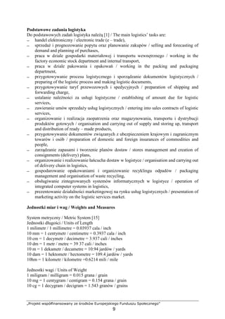 „Projekt współfinansowany ze środków Europejskiego Funduszu Społecznego”
9
Podstawowe zadania logistyka
Do podstawowych zadań logistyka naleŜą [1] / The main logistics’ tasks are:
− handel elektroniczny / electronic trade (e – trade),
− sprzedaŜ i prognozowanie popytu oraz planowanie zakupów / selling and forecasting of
demand and planning of purchases,
− praca w dziale gospodarki materiałowej i transportu wewnętrznego / working in the
factory economic stock department and internal transport,
− praca w dziale pakowania i opakowań / working in the packing and packaging
department,
− przygotowywanie procesu logistycznego i sporządzanie dokumentów logistycznych /
preparing of the logistic process and making logistic documents,
− przygotowywanie taryf przewozowych i spedycyjnych / preparation of shipping and
forwarding charge,
− ustalanie naleŜności za usługi logistyczne / establishing of amount due for logistic
services,
− zawieranie umów sprzedaŜy usług logistycznych / entering into sales contracts of logistic
services,
− organizowanie i realizacja zaopatrzenia oraz magazynowania, transportu i dystrybucji
produktów gotowych / organisation and carrying out of supply and storing up, transport
and distribution of ready – made products,
− przygotowywanie dokumentów związanych z ubezpieczeniem krajowym i zagranicznym
towarów i osób / preparation of domestic and foreign insurances of commodities and
people,
− zarządzanie zapasami i tworzenie planów dostaw / stores management and creation of
consignments (delivery) plans,
− organizowanie i realizowanie łańcucha dostaw w logistyce / organisation and carrying out
of delivery chain in logistics,
− gospodarowanie opakowaniami i organizowanie recyklingu odpadów / packaging
management and organisation of waste recycling,
− obsługiwanie zintegrowanych systemów informatycznych w logistyce / operation of
integrated computer systems in logistics,
− prezentowanie działalności marketingowej na rynku usług logistycznych / presentation of
marketing activity on the logistic services market.
Jednostki miar i wag / Weights and Measures
System metryczny / Metric System [15]
Jednostki długości / Units of Length
1 milimetr / 1 millimetre = 0.03937 cala / inch
10 mm = 1 centymetr / centimetre = 0.3937 cala / inch
10 cm = 1 decymetr / decimetre = 3.937 cali / inches
10 dm = 1 metr / metre = 39 37 cali / inches
10 m = 1 dekametr / decametre = 10.94 jardów / yards
10 dam = 1 hektometr / hectometre = 109.4 jardów / yards
10hm = 1 kilometr / kilometre =0.6214 mili / mile
Jednostki wagi / Units of Weight
1 miligram / milligram = 0.015 grana / grain
10 mg = 1 centygram / centigram = 0.154 grana / grain
10 cg = 1 decygram / decigram = 1.543 granów / grains
 