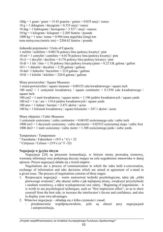 „Projekt współfinansowany ze środków Europejskiego Funduszu Społecznego”
10
10dg = 1 gram / gram = 15.43 granów / grains = 0.035 uncji / ounce
10 g = 1 dekagram / decagram = 0.353 uncji / ounce
10 dag = 1 hektogram / hectogram = 3.527 / uncji / ounces
10 hg = 1 kilogram / kilogram = 2.205 funtów / pounds
1000 kg = 1 tona / tonne = 0.984 tona angielska (long) ton
tona metryczna (metric ton) = 2204.62 funtów / pounds
Jednostki pojemności / Units of Capacity
1 mililitr / millilitre = 0.00176 połowy litra (połowy kwarty) / pint
10 ml = 1 centylitr / centilitre = 0.0176 połowy litra (połowy kwarty) / pint
10 cl = 1 decylitr / decilitre = 0.176 połowy litra (połowy kwarty) / pint
10 dl = 1 litr / litre = 1.76 połowy litra (połowy kwarty) pints = 0.22 UK galona / gallon
10 l = 1 dekalitr / decalitre = 2.20 galona / gallons
10 dal= 1 hektolitr / hectolitre = 22.0 galona / gallons
10 hl = 1 kilolitr / kilolitre = 220.0 galona / gallons
Miary powierzchni / Square Measures
1 miara powierzchni / square measure = 0.00155 cala kwadratowego / square inch
100 mm2 = 1 centymetr kwadratowy / square centimetre = 0.1550 cala kwadratowego /
square inch
100 cm2 = 1 metr kwadratowy / square metre = 1.196 jardów kwadratowych / square yards
100 m2 = 1 ar / are = 119.6 jardów kwadratowych / square yards
100 ares = 1 hektar / hectare = 2.471 akrów / acres
100 ha = 1 kilometr kwadratowy / square kilometre = 247.1 akrów / acres
Miary objętości / Cubic Measures
1 centymetr sześcienny / cubic centimetre = 0.06102 sześciennego cala / cubic inch
1000 cm3 = 1 decymetr sześcienny / cubic decimetre = 0.03532 sześciennej stopy / cubic foot
1000 dm3 = 1 metr sześcienny / cubic metre = 1.308 sześciennego jarda / cubic yards
Temperatura / Temperature
° Farenhaita / Fahrenheit = (9/5 x ° C) + 32
° Celsjusza / Celsius = (5/9 x (x° F -32)
Negocjacje w języku obcym
Negocjacje [24] są procesem komunikacji, w którym strony prowadzą rozmowy,
wymianę informacji oraz podejmują decyzje mające na celu uzgodnienie stanowiska w danej
sprawie. Proces negocjacji składa się z trzech etapów:
Negotiations are a process of communication in which the sides hold a conversation,
exchange of information and take decisions which are aimed at agreement of a stand in
a given issue. The process of negotiations consists of three stages:
1. Rozpoczęcie negocjacji – warto zastosować techniki psychologiczne, takie jak „efekt
pierwszego wraŜenia”, aby ukazać siebie z jak najlepszej strony, zwiększyć przychylność
i zaufanie rozmówcy, a takŜe wyeksponować swe zalety. / Beginning of negotiations – it
is worth to use psychological techniques, such as “first impression effect”, so as to show
yourself from the best side, to increase the interlocutor’s favour and confidence, and also
to display your own advantages.
2. Właściwe negocjacje – składają się z kilku czynności i zasad:
– przedstawienie współpracowników, jeśli są obecni przy negocjacjach
i autoprezentacja,
 